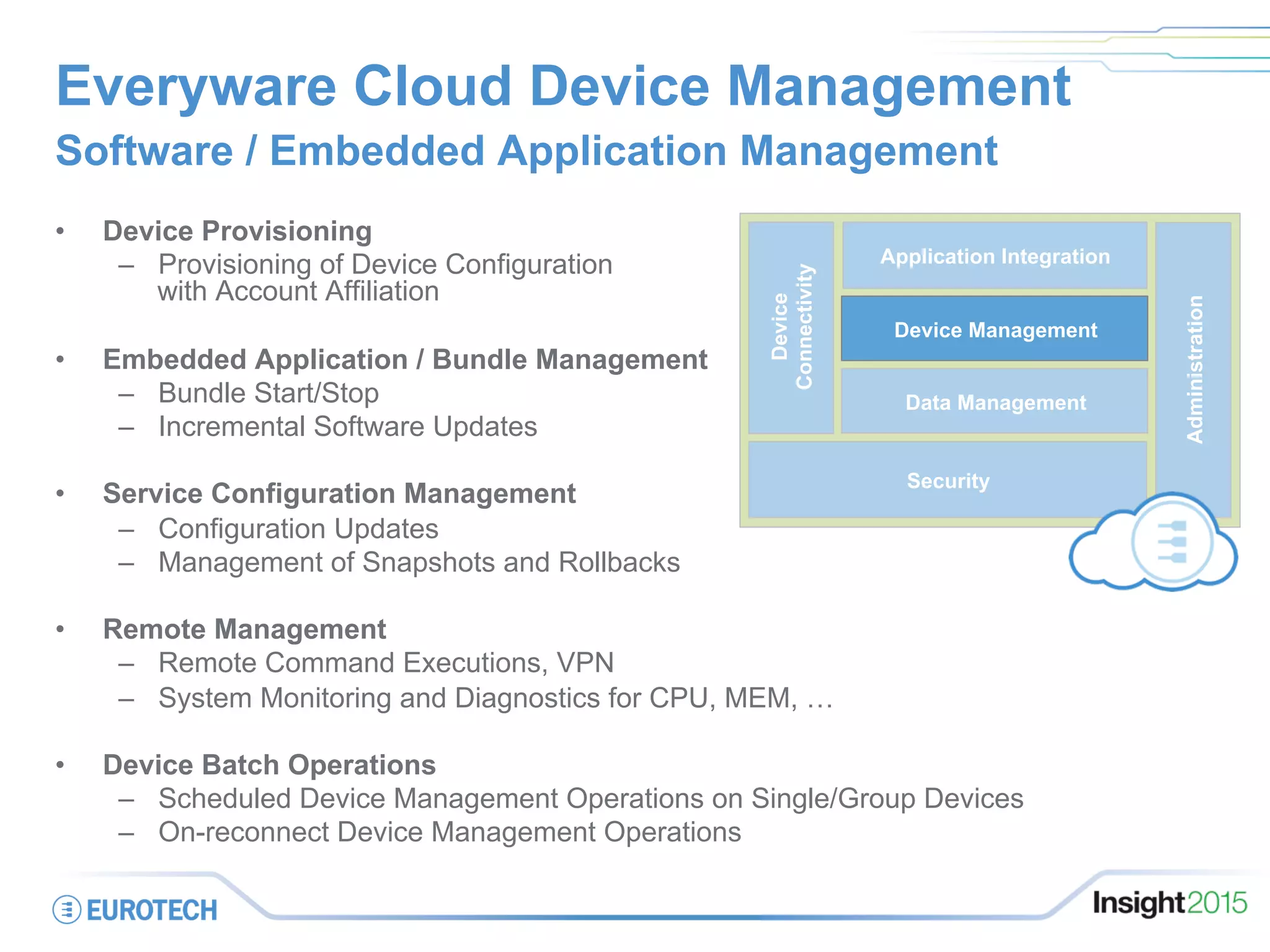 Everyware Cloud Device Management
•  Device Provisioning
–  Provisioning of Device Configuration
with Account Affiliation
•  Embedded Application / Bundle Management
–  Bundle Start/Stop
–  Incremental Software Updates
•  Service Configuration Management
–  Configuration Updates
–  Management of Snapshots and Rollbacks
•  Remote Management
–  Remote Command Executions, VPN
–  System Monitoring and Diagnostics for CPU, MEM, …
•  Device Batch Operations
–  Scheduled Device Management Operations on Single/Group Devices
–  On-reconnect Device Management Operations
Software / Embedded Application Management
on
Security
Administration
Data Management
Device
Connectivity
Application Integration
Device Management
 
