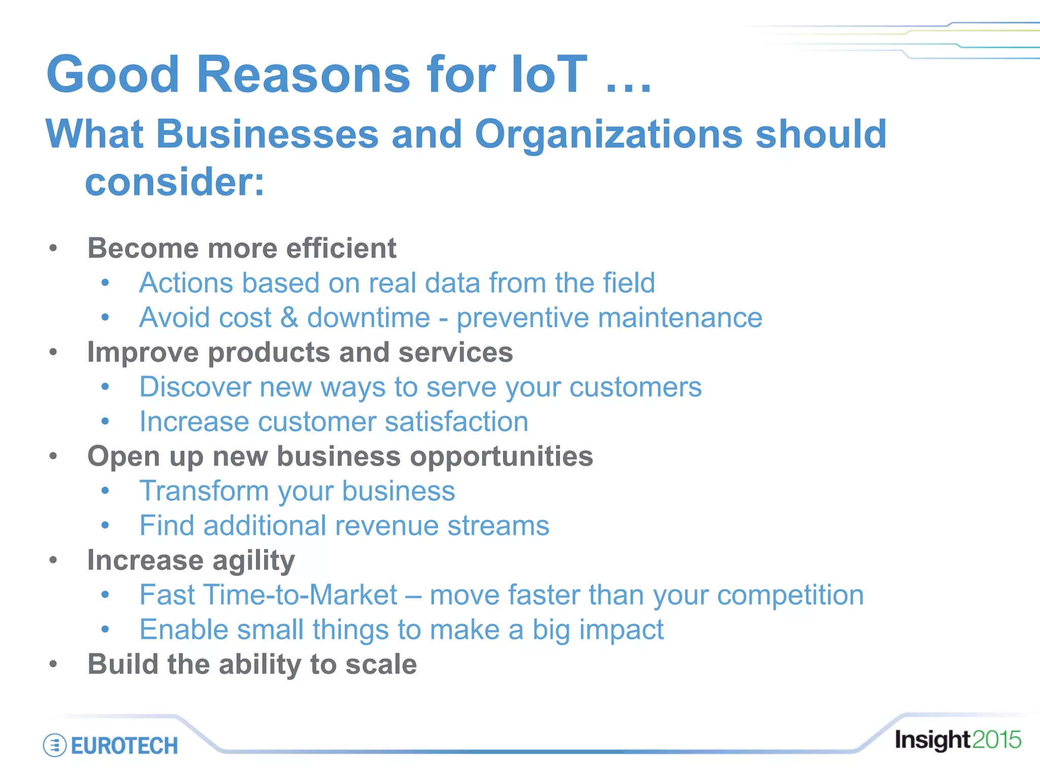 Good Reasons for IoT …
What Businesses and Organizations should
consider:
•  Become more efficient
•  Actions based on real data from the field
•  Avoid cost & downtime - preventive maintenance
•  Improve products and services
•  Discover new ways to serve your customers
•  Increase customer satisfaction
•  Open up new business opportunities
•  Transform your business
•  Find additional revenue streams
•  Increase agility
•  Fast Time-to-Market – move faster than your competition
•  Enable small things to make a big impact
•  Build the ability to scale
 