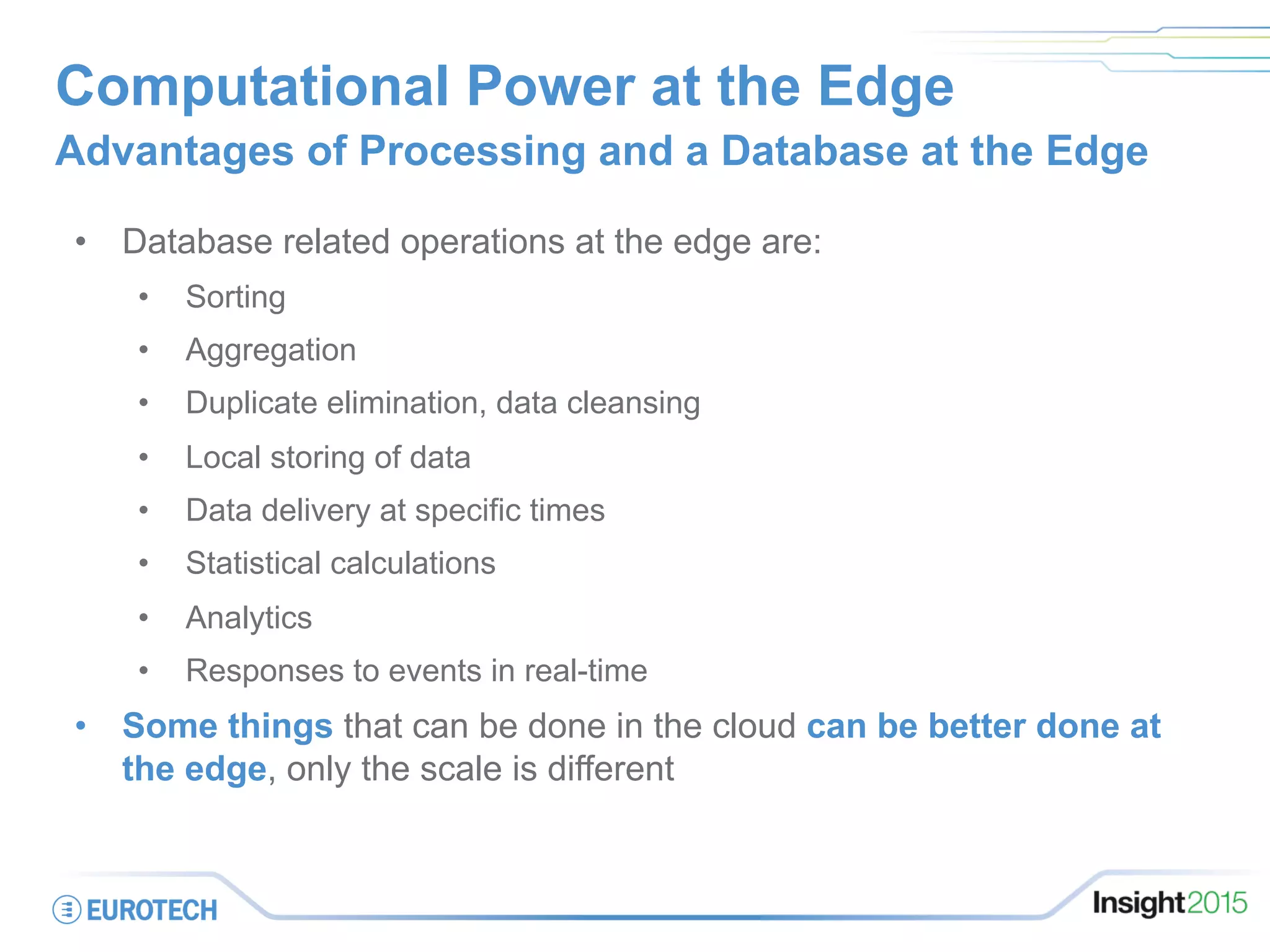 Computational Power at the Edge
Advantages of Processing and a Database at the Edge
•  Database related operations at the edge are:
•  Sorting
•  Aggregation
•  Duplicate elimination, data cleansing
•  Local storing of data
•  Data delivery at specific times
•  Statistical calculations
•  Analytics
•  Responses to events in real-time
•  Some things that can be done in the cloud can be better done at
the edge, only the scale is different
 