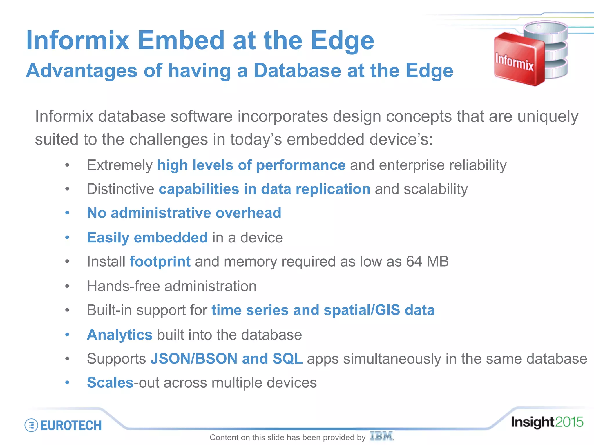 Informix Embed at the Edge
Advantages of having a Database at the Edge
Informix database software incorporates design concepts that are uniquely
suited to the challenges in today’s embedded device’s:
•  Extremely high levels of performance and enterprise reliability
•  Distinctive capabilities in data replication and scalability
•  No administrative overhead
•  Easily embedded in a device
•  Install footprint and memory required as low as 64 MB
•  Hands-free administration
•  Built-in support for time series and spatial/GIS data
•  Analytics built into the database
•  Supports JSON/BSON and SQL apps simultaneously in the same database
•  Scales-out across multiple devices
Content on this slide has been provided by
 