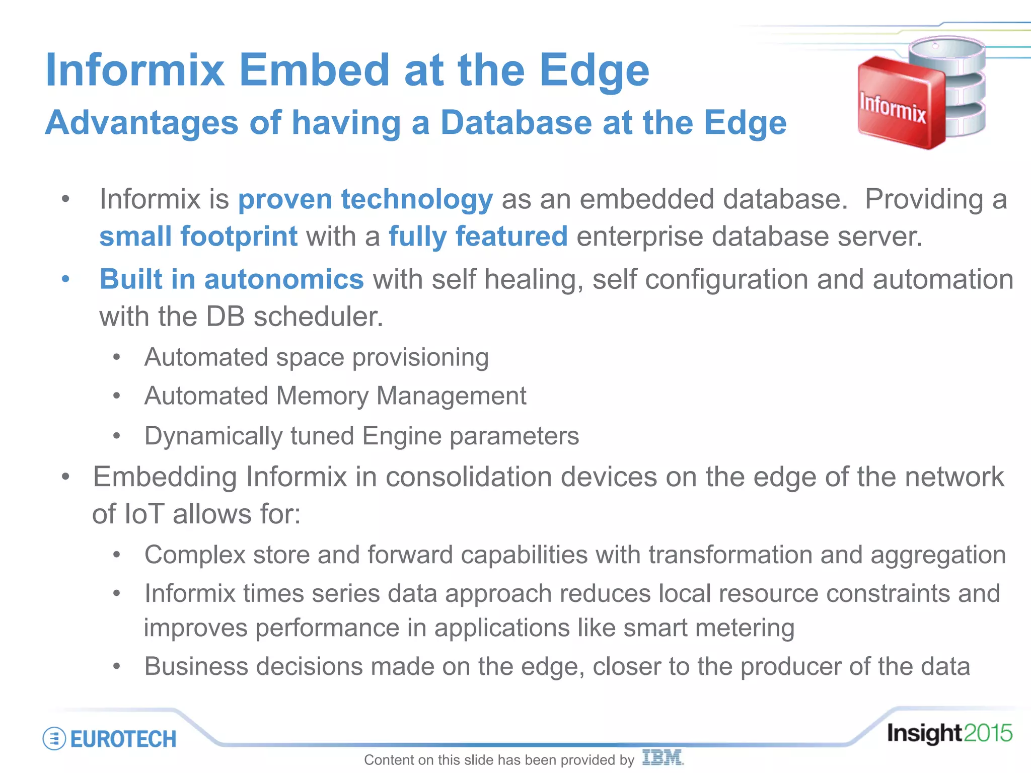Informix Embed at the Edge
Advantages of having a Database at the Edge
•  Informix is proven technology as an embedded database. Providing a
small footprint with a fully featured enterprise database server.
•  Built in autonomics with self healing, self configuration and automation
with the DB scheduler.
•  Automated space provisioning
•  Automated Memory Management
•  Dynamically tuned Engine parameters
•  Embedding Informix in consolidation devices on the edge of the network
of IoT allows for:
•  Complex store and forward capabilities with transformation and aggregation
•  Informix times series data approach reduces local resource constraints and
improves performance in applications like smart metering
•  Business decisions made on the edge, closer to the producer of the data
Content on this slide has been provided by
 