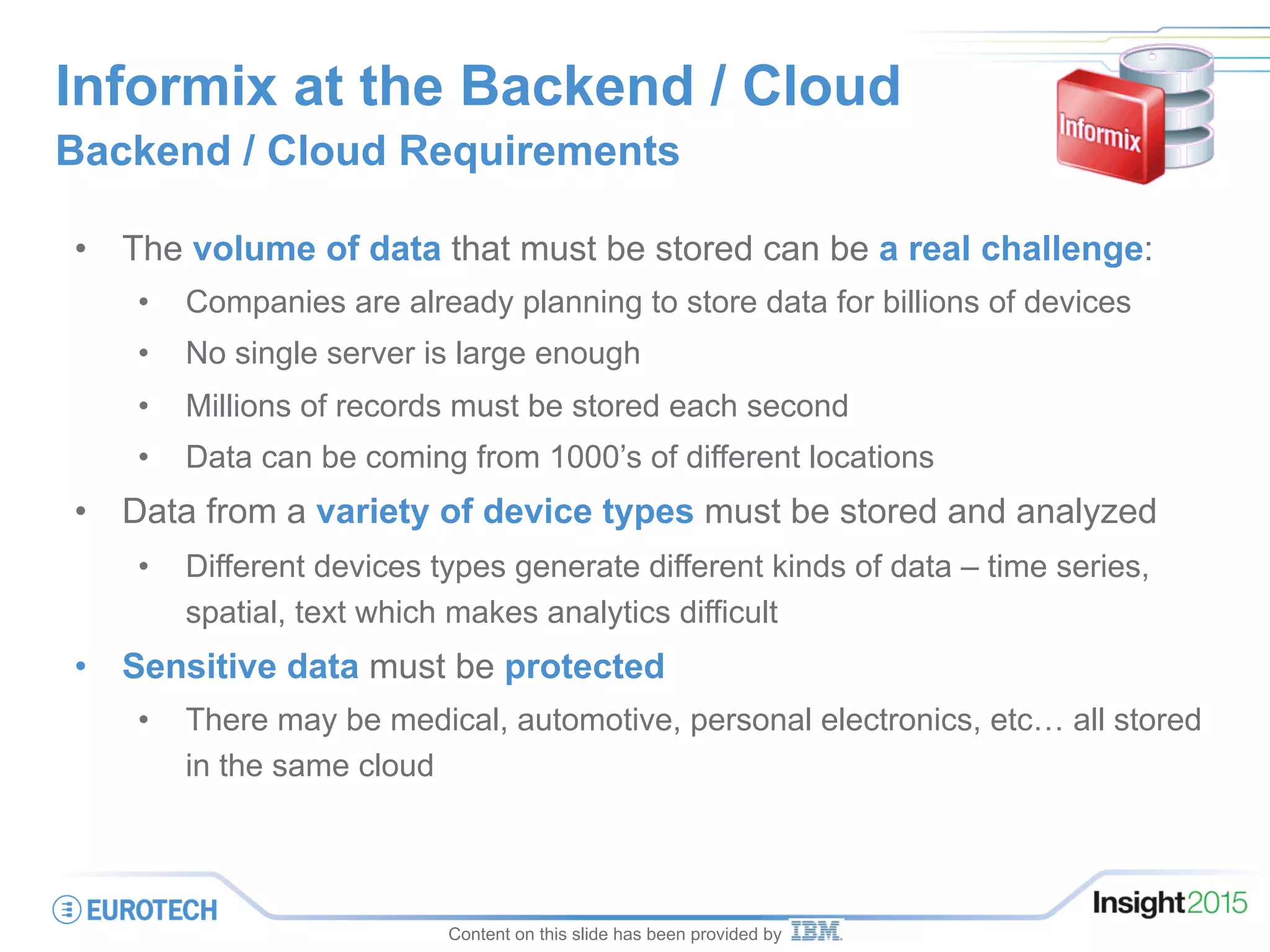 Informix at the Backend / Cloud
Backend / Cloud Requirements
•  The volume of data that must be stored can be a real challenge:
•  Companies are already planning to store data for billions of devices
•  No single server is large enough
•  Millions of records must be stored each second
•  Data can be coming from 1000’s of different locations
•  Data from a variety of device types must be stored and analyzed
•  Different devices types generate different kinds of data – time series,
spatial, text which makes analytics difficult
•  Sensitive data must be protected
•  There may be medical, automotive, personal electronics, etc… all stored
in the same cloud
Content on this slide has been provided by
 
