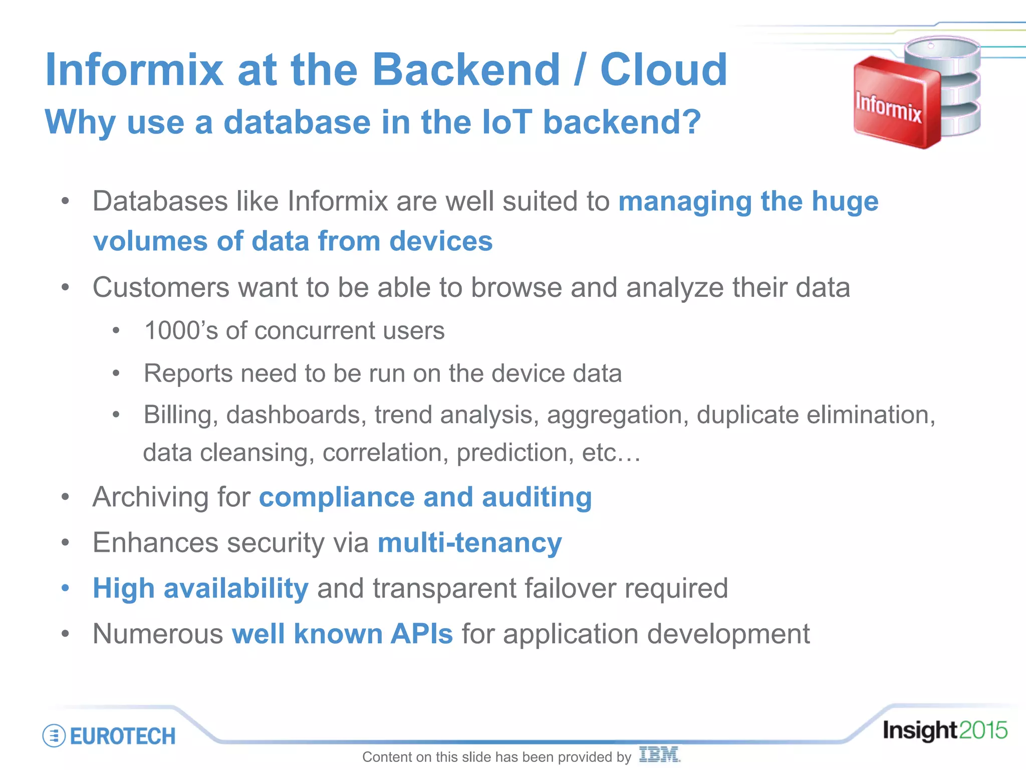 Informix at the Backend / Cloud
Why use a database in the IoT backend?
•  Databases like Informix are well suited to managing the huge
volumes of data from devices
•  Customers want to be able to browse and analyze their data
•  1000’s of concurrent users
•  Reports need to be run on the device data
•  Billing, dashboards, trend analysis, aggregation, duplicate elimination,
data cleansing, correlation, prediction, etc…
•  Archiving for compliance and auditing
•  Enhances security via multi-tenancy
•  High availability and transparent failover required
•  Numerous well known APIs for application development
Content on this slide has been provided by
 