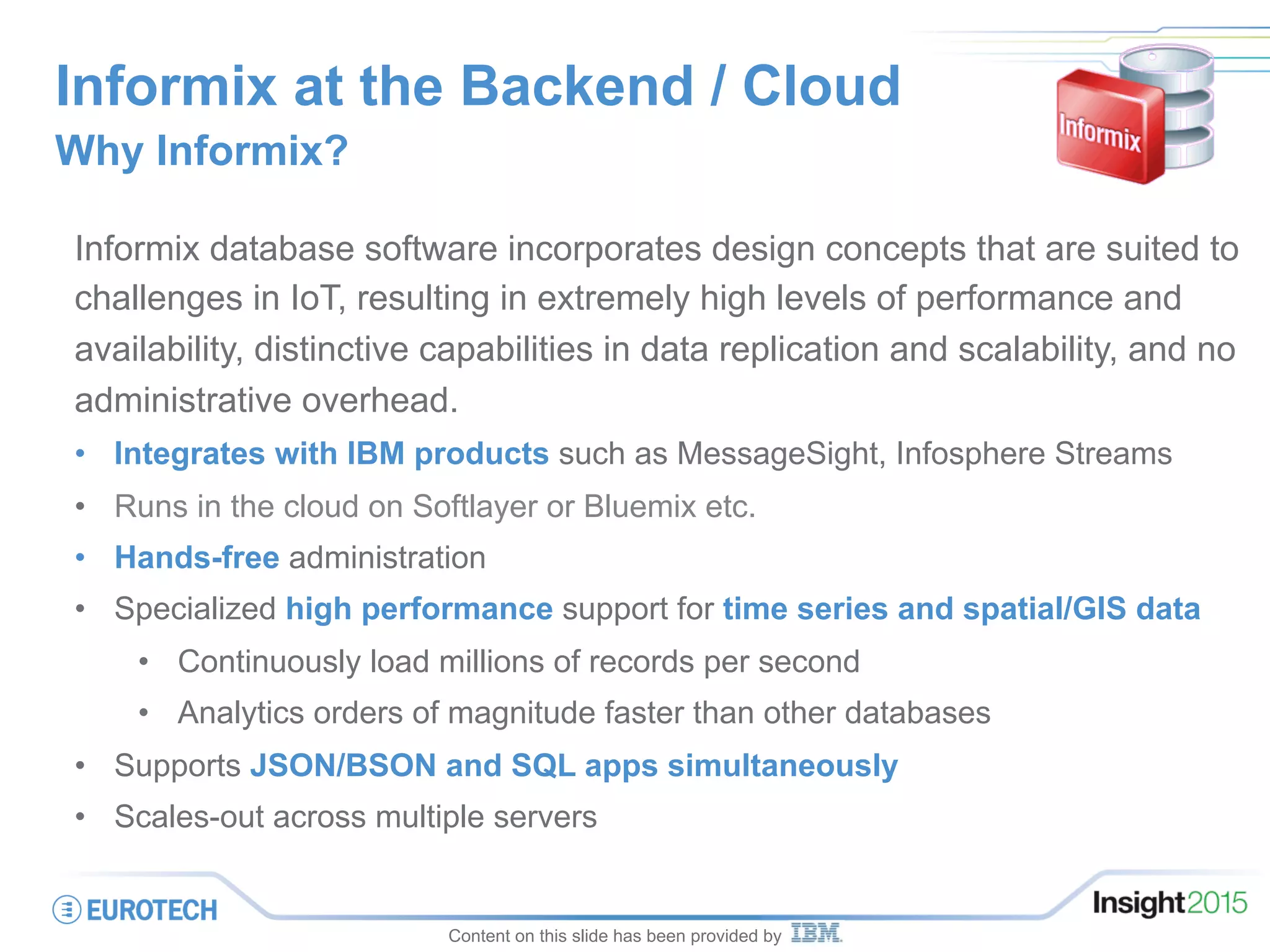 Informix at the Backend / Cloud
Why Informix?
Informix database software incorporates design concepts that are suited to
challenges in IoT, resulting in extremely high levels of performance and
availability, distinctive capabilities in data replication and scalability, and no
administrative overhead.
•  Integrates with IBM products such as MessageSight, Infosphere Streams
•  Runs in the cloud on Softlayer or Bluemix etc.
•  Hands-free administration
•  Specialized high performance support for time series and spatial/GIS data
•  Continuously load millions of records per second
•  Analytics orders of magnitude faster than other databases
•  Supports JSON/BSON and SQL apps simultaneously
•  Scales-out across multiple servers
Content on this slide has been provided by
 