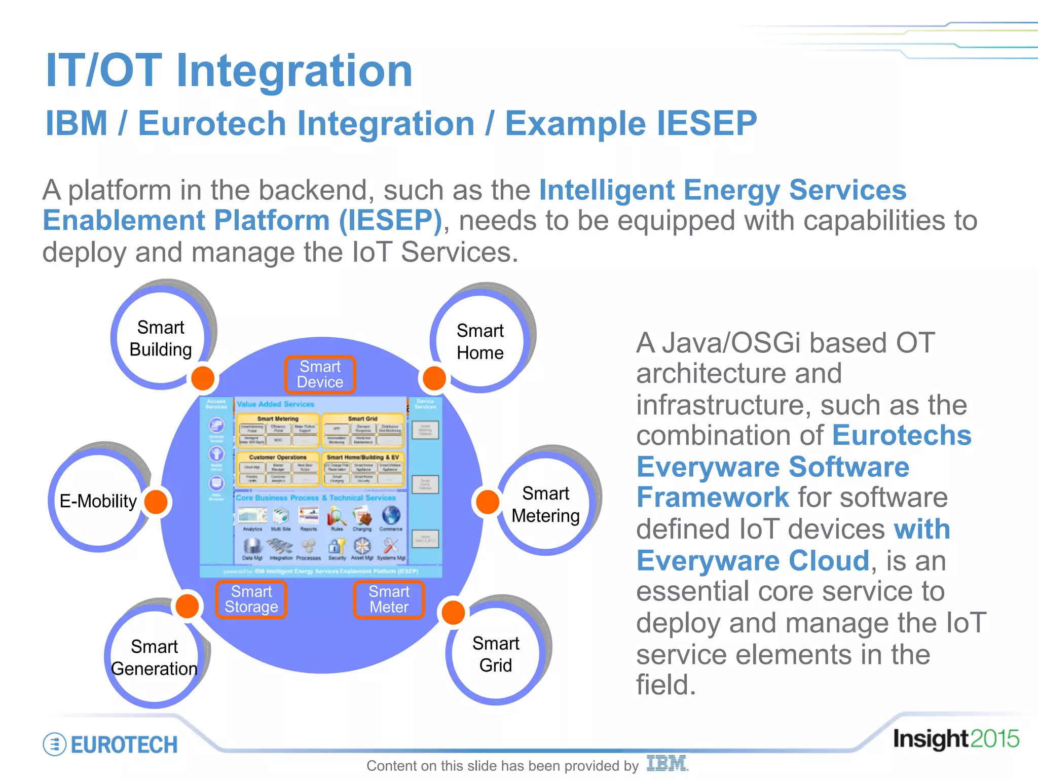 IT/OT Integration
IBM / Eurotech Integration / Example IESEP
A platform in the backend, such as the Intelligent Energy Services
Enablement Platform (IESEP), needs to be equipped with capabilities to
deploy and manage the IoT Services.
Smart
Generation
Smart
Generation
Smart
Home
Smart
Home
Smart
Building
Smart
Building
Smart
Grid
Smart
Grid
E-MobilityE-Mobility
Smart
Device
Smart
Storage
Smart
Meter
Smart
Metering
Smart
Metering
Core Technical Services
Value Added Services
Access Services Device Services
Core BusinessServices
Smarter Energy Service Hub
Client &
3rd party
Data
Management
Data
Anonymi
sation
Reporting
Engine
Application
Server
Smart
Home
Gateway
Smart
Grid
LV_RTU
Smart
Metering
Gateway
Event
Manage
ment
Analytics
engine
Optimi
zation
engine
Portal
Server
Device
Heartbeat
Daten-
zentrale
ETL
engine
ESB LDAP
ESB
Security
Appliance
OSGi
Server
Endpoint
Manage
ment
Energy
Data
Store
Access
Manage
ment
eMail
Server
Web
Commerce
B2B
Gateway
Business
Process
Manager
ZFA EAM
Web
Browser
Mobile
Device
External
Access
IOC
Intelligent
Meter
NW.Mgmt
Flexlast
Market
Manager
Meter
Rollout
Support
Demand
Response
Effizienz
Portal
Renewables
Monitoring
LV-Grid
Monitoring
Churn
Management
Predictive
Maintenance
Smart
Metering
Portal
Charging
Pole
Reservation
Virtual
Power
Plant
Smarter Energy Service HubIntelligent Energy Services Enablement Platform
Smart
Generation
Smart
Generation
Smart
Home
Smart
Home
Smart
Building
Smart
Building
Smart
Grid
Smart
Grid
E-MobilityE-Mobility
Smart
Device
Smart
Storage
Smart
Meter
Smart
Metering
Smart
Metering
Core Technical Services
Value Added Services
Access Services Device Services
Core BusinessServices
Smarter Energy Service Hub
Client &
3rd party
Data
Management
Data
Anonymi
sation
Reporting
Engine
Application
Server
Smart
Home
Gateway
Smart
Grid
LV_RTU
Smart
Metering
Gateway
Event
Manage
ment
Analytics
engine
Optimi
zation
engine
Portal
Server
Device
Heartbeat
Daten-
zentrale
ETL
engine
ESB LDAP
ESB
Security
Appliance
OSGi
Server
Endpoint
Manage
ment
Energy
Data
Store
Access
Manage
ment
eMail
Server
Web
Commerce
B2B
Gateway
Business
Process
Manager
ZFA EAM
Web
Browser
Mobile
Device
External
Access
IOC
Intelligent
Meter
NW.Mgmt
Flexlast
Market
Manager
Meter
Rollout
Support
Demand
Response
Effizienz
Portal
Renewables
Monitoring
LV-Grid
Monitoring
Churn
Management
Predictive
Maintenance
Smart
Metering
Portal
Charging
Pole
Reservation
Virtual
Power
Plant
Smarter Energy Service HubIntelligent Energy Services Enablement Platform
Content on this slide has been provided by
A Java/OSGi based OT
architecture and
infrastructure, such as the
combination of Eurotechs
Everyware Software
Framework for software
defined IoT devices with
Everyware Cloud, is an
essential core service to
deploy and manage the IoT
service elements in the
field.
 