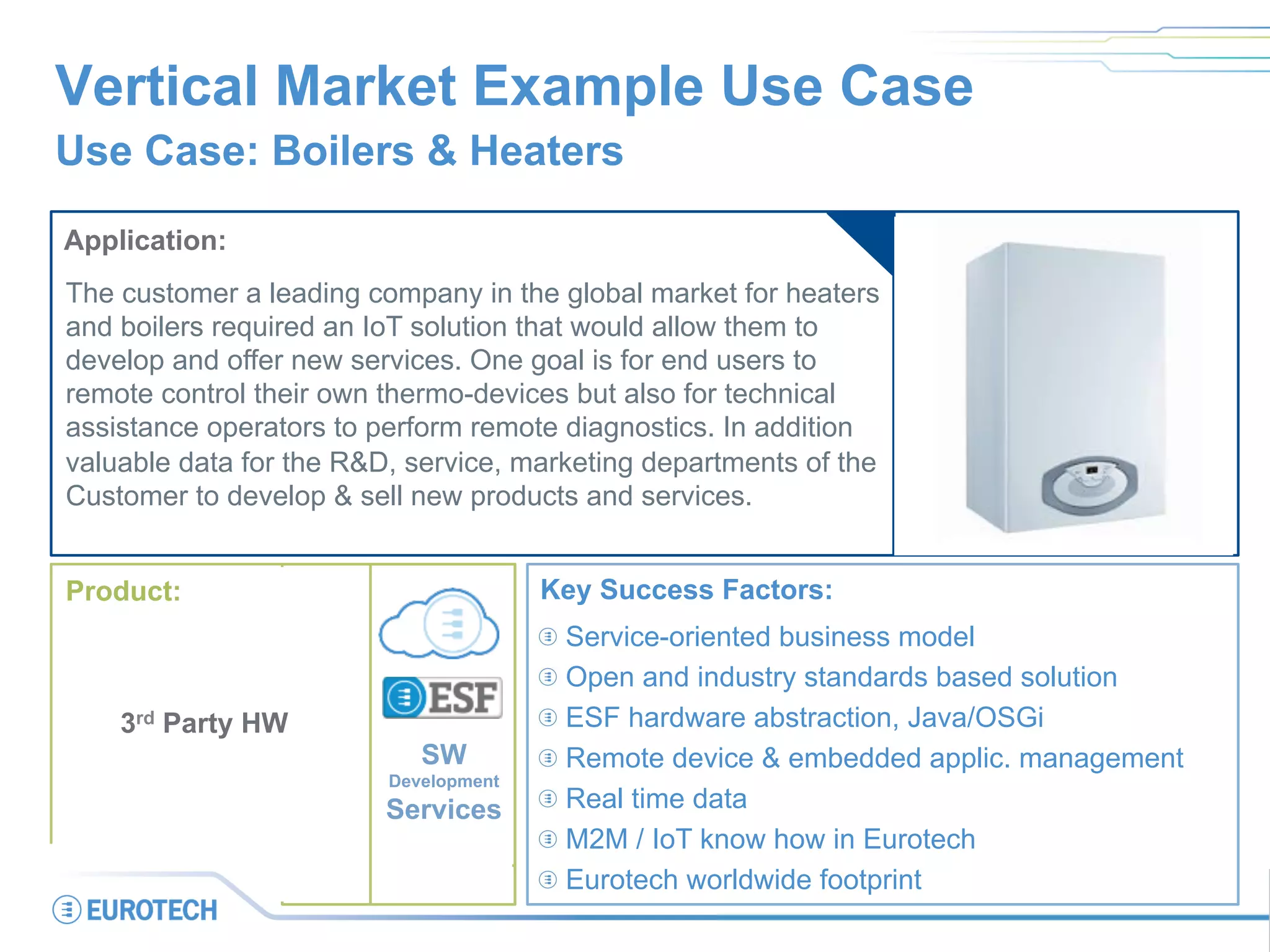 Vertical Market Example Use Case
Use Case: Boilers & Heaters
Application:
The customer a leading company in the global market for heaters
and boilers required an IoT solution that would allow them to
develop and offer new services. One goal is for end users to
remote control their own thermo-devices but also for technical
assistance operators to perform remote diagnostics. In addition
valuable data for the R&D, service, marketing departments of the
Customer to develop & sell new products and services.
Key Success Factors:
 Service-oriented business model
 Open and industry standards based solution
 ESF hardware abstraction, Java/OSGi
 Remote device & embedded applic. management
 Real time data
 M2M / IoT know how in Eurotech
 Eurotech worldwide footprint
SW
Development
Services
Product:
3rd Party HW
 