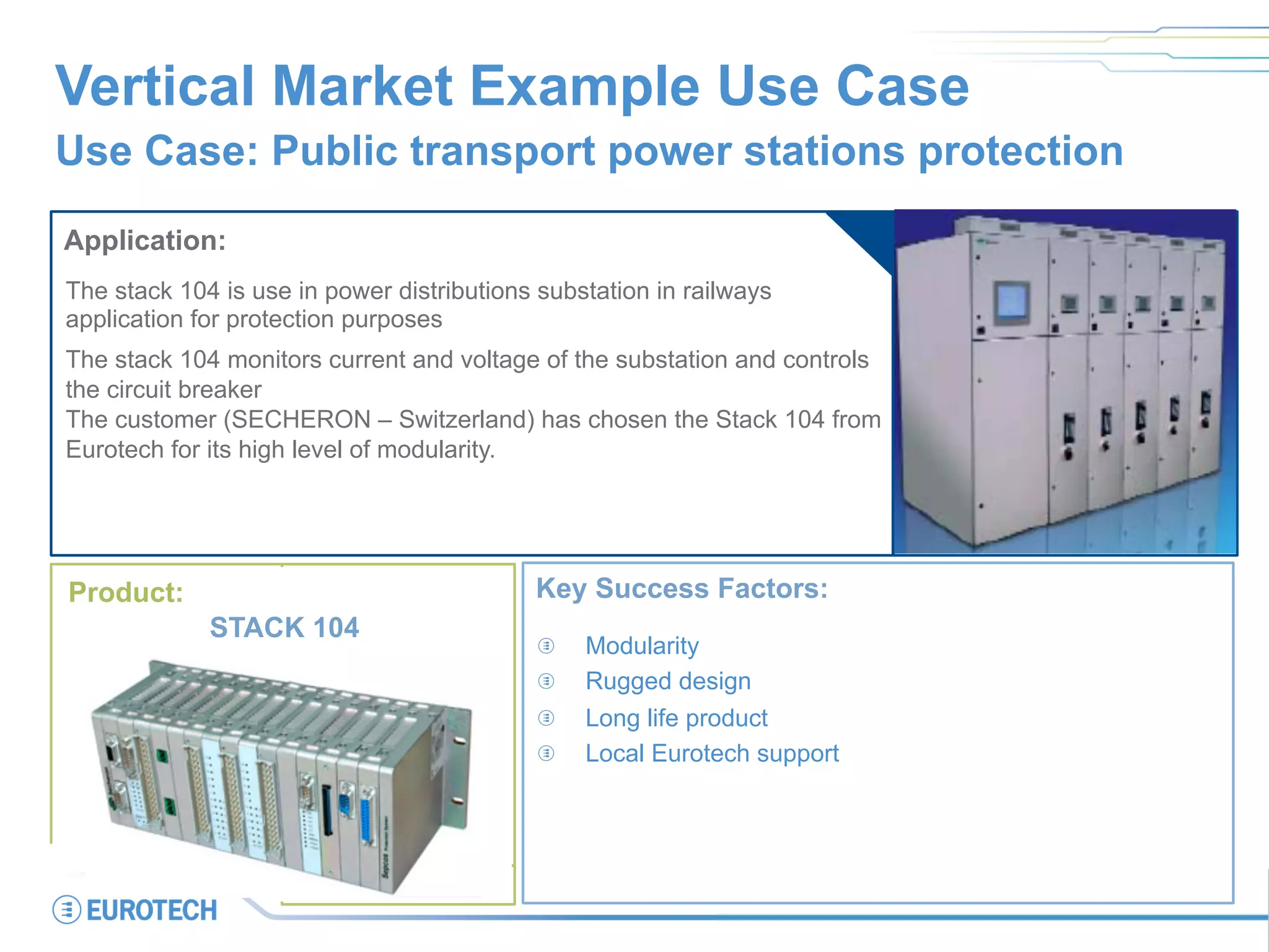 Vertical Market Example Use Case
Use Case: Public transport power stations protection
Application:
The stack 104 is use in power distributions substation in railways
application for protection purposes
The stack 104 monitors current and voltage of the substation and controls
the circuit breaker
The customer (SECHERON – Switzerland) has chosen the Stack 104 from
Eurotech for its high level of modularity.
Key Success Factors:
  Modularity
  Rugged design
  Long life product
  Local Eurotech support
Product:
STACK 104
 