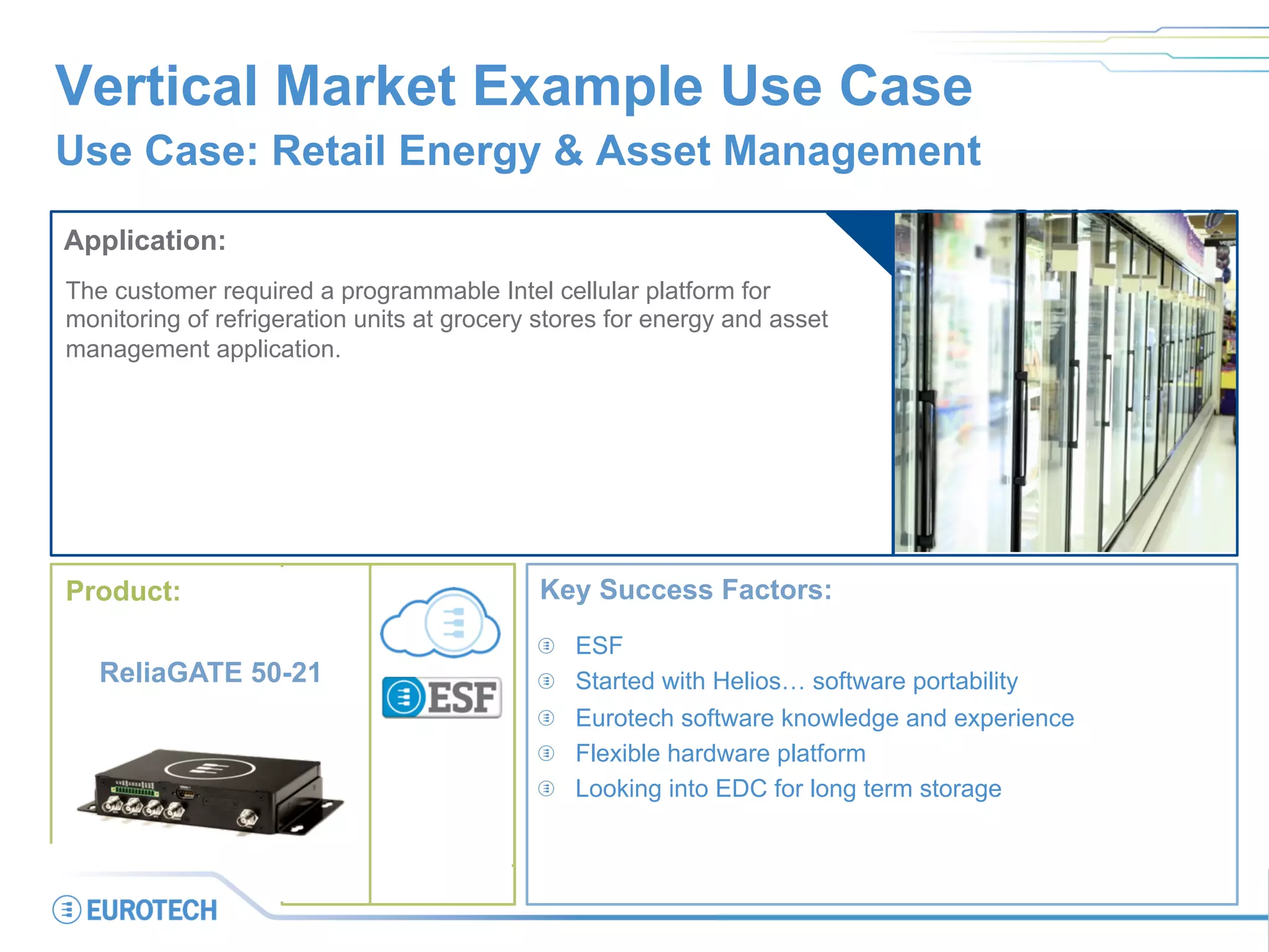 Vertical Market Example Use Case
Use Case: Retail Energy & Asset Management
Application:
The customer required a programmable Intel cellular platform for
monitoring of refrigeration units at grocery stores for energy and asset
management application.
Key Success Factors:
  ESF
  Started with Helios… software portability
  Eurotech software knowledge and experience
  Flexible hardware platform
  Looking into EDC for long term storage
ReliaGATE 50-21
Product:
 