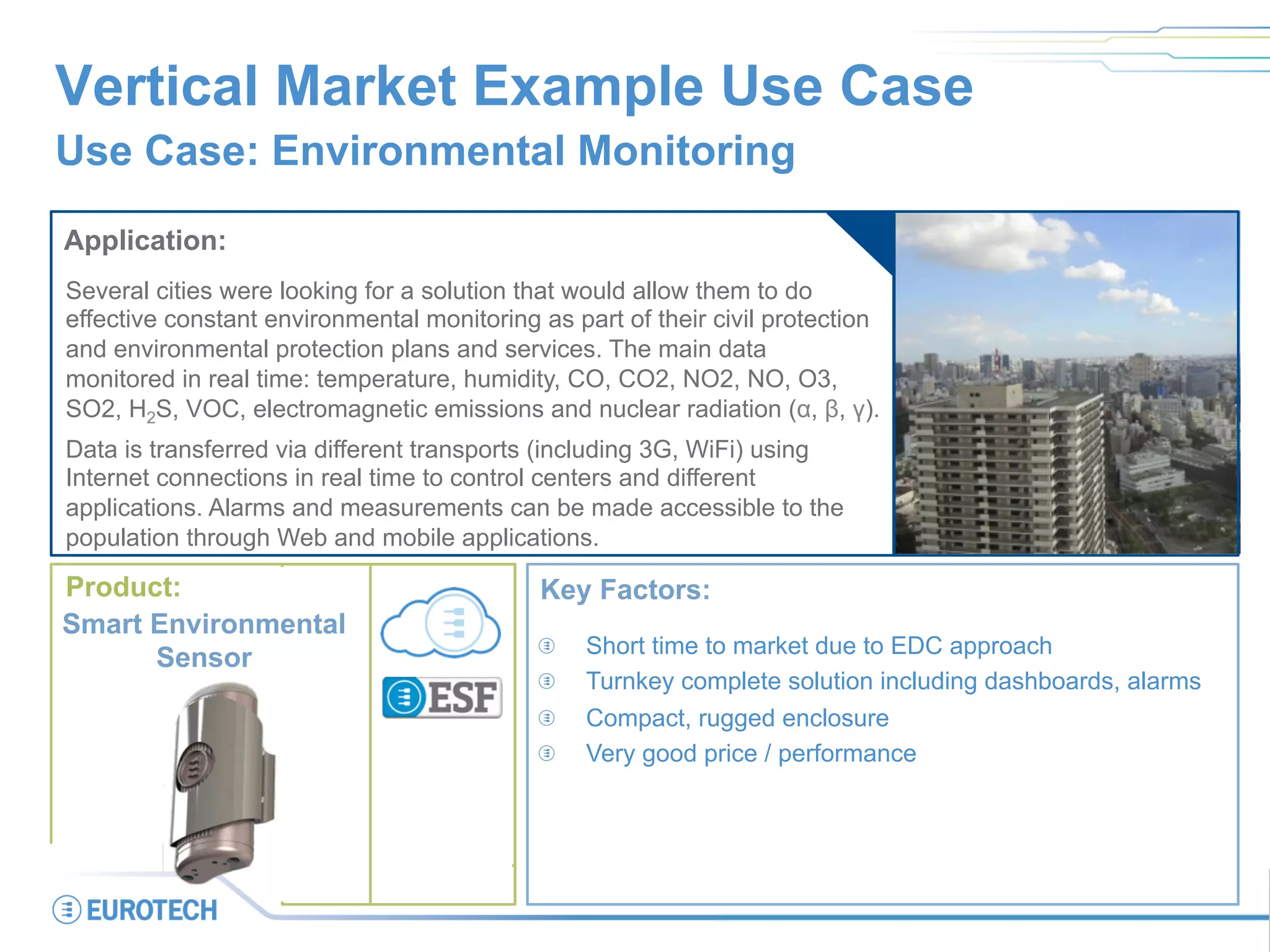 Smart City
Smart Building
Vertical Market Example Use Case
Use Case: Environmental Monitoring
Application:
Several cities were looking for a solution that would allow them to do
effective constant environmental monitoring as part of their civil protection
and environmental protection plans and services. The main data
monitored in real time: temperature, humidity, CO, CO2, NO2, NO, O3,
SO2, H2S, VOC, electromagnetic emissions and nuclear radiation (α, β, γ).
Data is transferred via different transports (including 3G, WiFi) using
Internet connections in real time to control centers and different
applications. Alarms and measurements can be made accessible to the
population through Web and mobile applications.
Key Factors:
  Short time to market due to EDC approach
  Turnkey complete solution including dashboards, alarms
  Compact, rugged enclosure
  Very good price / performance
Product:
Smart Environmental
Sensor
 
