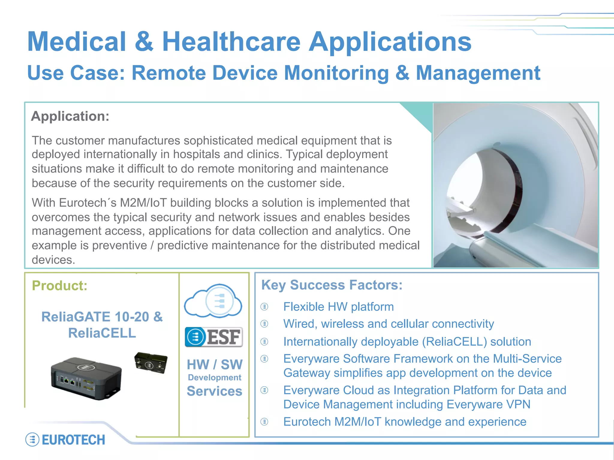 Medical & Healthcare Applications
Use Case: Remote Device Monitoring & Management
Application:
The customer manufactures sophisticated medical equipment that is
deployed internationally in hospitals and clinics. Typical deployment
situations make it difficult to do remote monitoring and maintenance
because of the security requirements on the customer side.
With Eurotech´s M2M/IoT building blocks a solution is implemented that
overcomes the typical security and network issues and enables besides
management access, applications for data collection and analytics. One
example is preventive / predictive maintenance for the distributed medical
devices.
Key Success Factors:
  Flexible HW platform
  Wired, wireless and cellular connectivity
  Internationally deployable (ReliaCELL) solution
Everyware Software Framework on the Multi-Service
Gateway simplifies app development on the device
Everyware Cloud as Integration Platform for Data and
Device Management including Everyware VPN
Eurotech M2M/IoT knowledge and experience
Product:
ReliaGATE 10-20 &
ReliaCELL
HW / SW
Development
Services
 