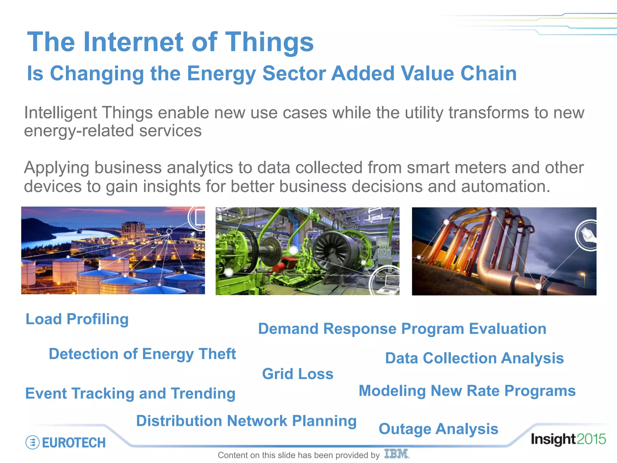 The Internet of Things
Is Changing the Energy Sector Added Value Chain
Intelligent Things enable new use cases while the utility transforms to new
energy-related services
Applying business analytics to data collected from smart meters and other
devices to gain insights for better business decisions and automation.
Modeling New Rate Programs
Outage Analysis
Load Profiling
Grid Loss
Event Tracking and Trending
Detection of Energy Theft
Demand Response Program Evaluation
Data Collection Analysis
Distribution Network Planning
Content on this slide has been provided by
 