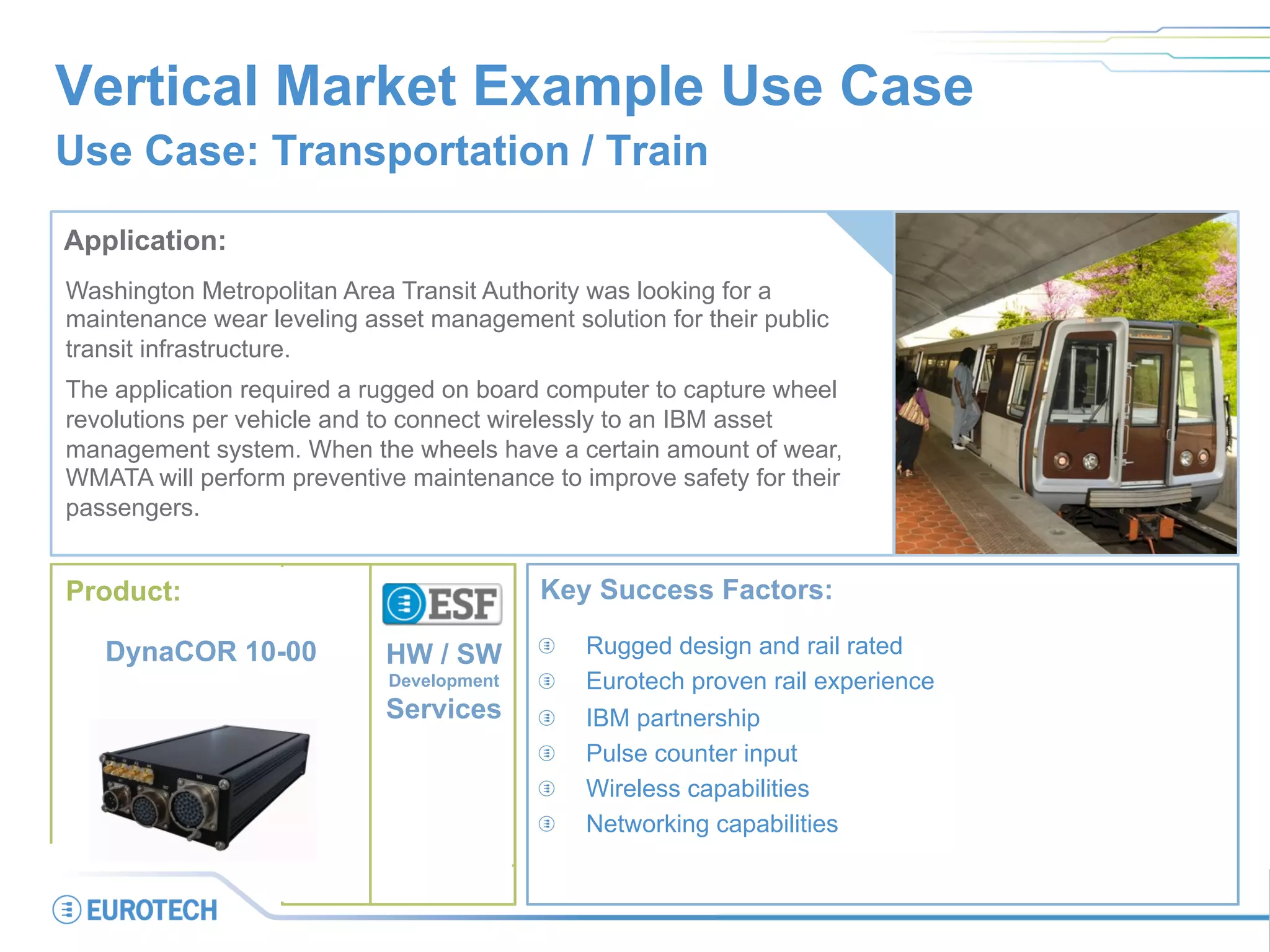 Vertical Market Example Use Case
Use Case: Transportation / Train
Application:
Washington Metropolitan Area Transit Authority was looking for a
maintenance wear leveling asset management solution for their public
transit infrastructure.
The application required a rugged on board computer to capture wheel
revolutions per vehicle and to connect wirelessly to an IBM asset
management system. When the wheels have a certain amount of wear,
WMATA will perform preventive maintenance to improve safety for their
passengers.
Key Success Factors:
  Rugged design and rail rated
  Eurotech proven rail experience
  IBM partnership
  Pulse counter input
  Wireless capabilities
  Networking capabilities
Product:
DynaCOR 10-00 HW / SW
Development
Services
 