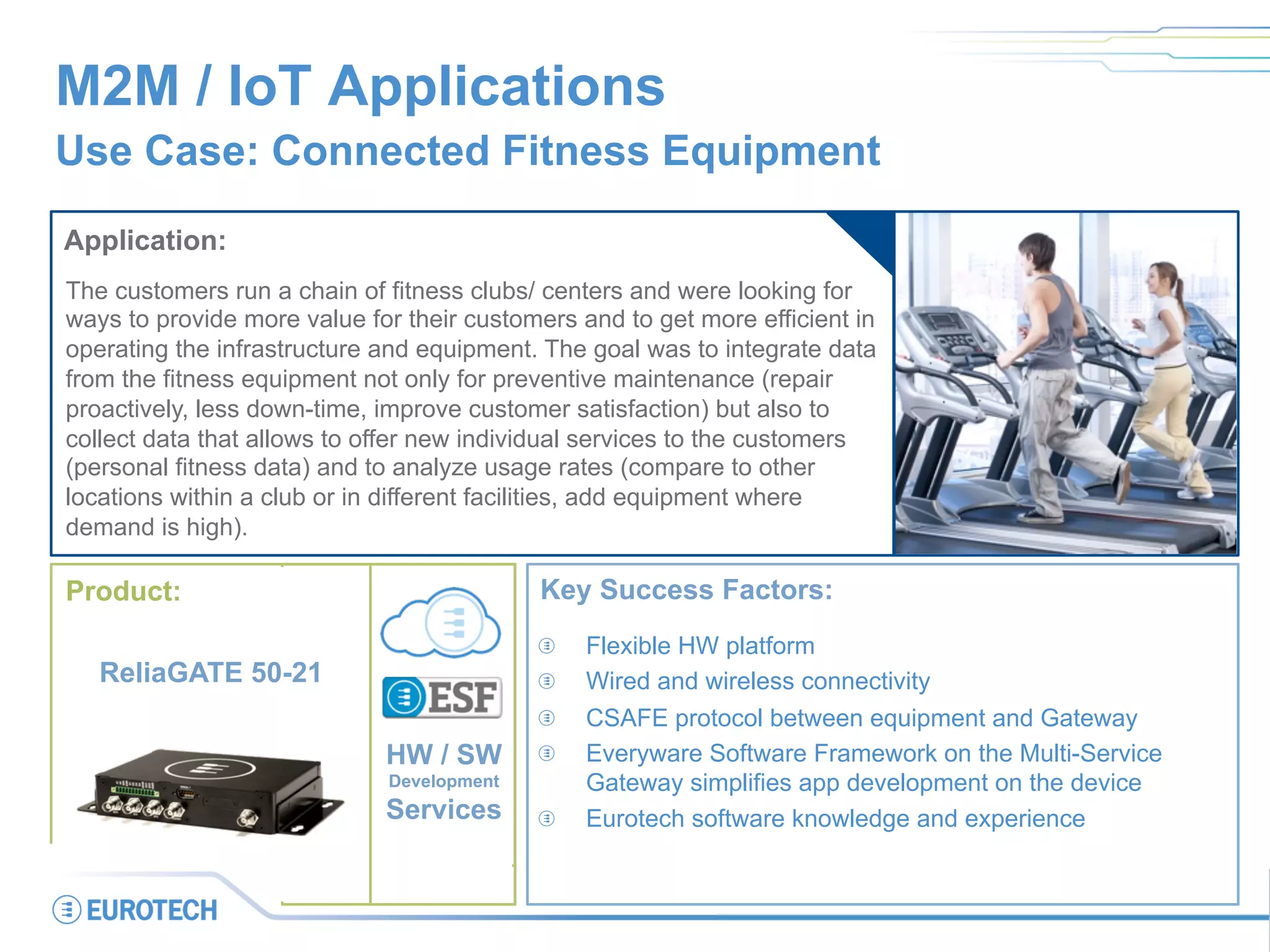 M2M / IoT Applications
Use Case: Connected Fitness Equipment
Application:
The customers run a chain of fitness clubs/ centers and were looking for
ways to provide more value for their customers and to get more efficient in
operating the infrastructure and equipment. The goal was to integrate data
from the fitness equipment not only for preventive maintenance (repair
proactively, less down-time, improve customer satisfaction) but also to
collect data that allows to offer new individual services to the customers
(personal fitness data) and to analyze usage rates (compare to other
locations within a club or in different facilities, add equipment where
demand is high).
Key Success Factors:
  Flexible HW platform
  Wired and wireless connectivity
  CSAFE protocol between equipment and Gateway
  Everyware Software Framework on the Multi-Service
Gateway simplifies app development on the device
  Eurotech software knowledge and experience
Product:
ReliaGATE 50-21
HW / SW
Development
Services
 