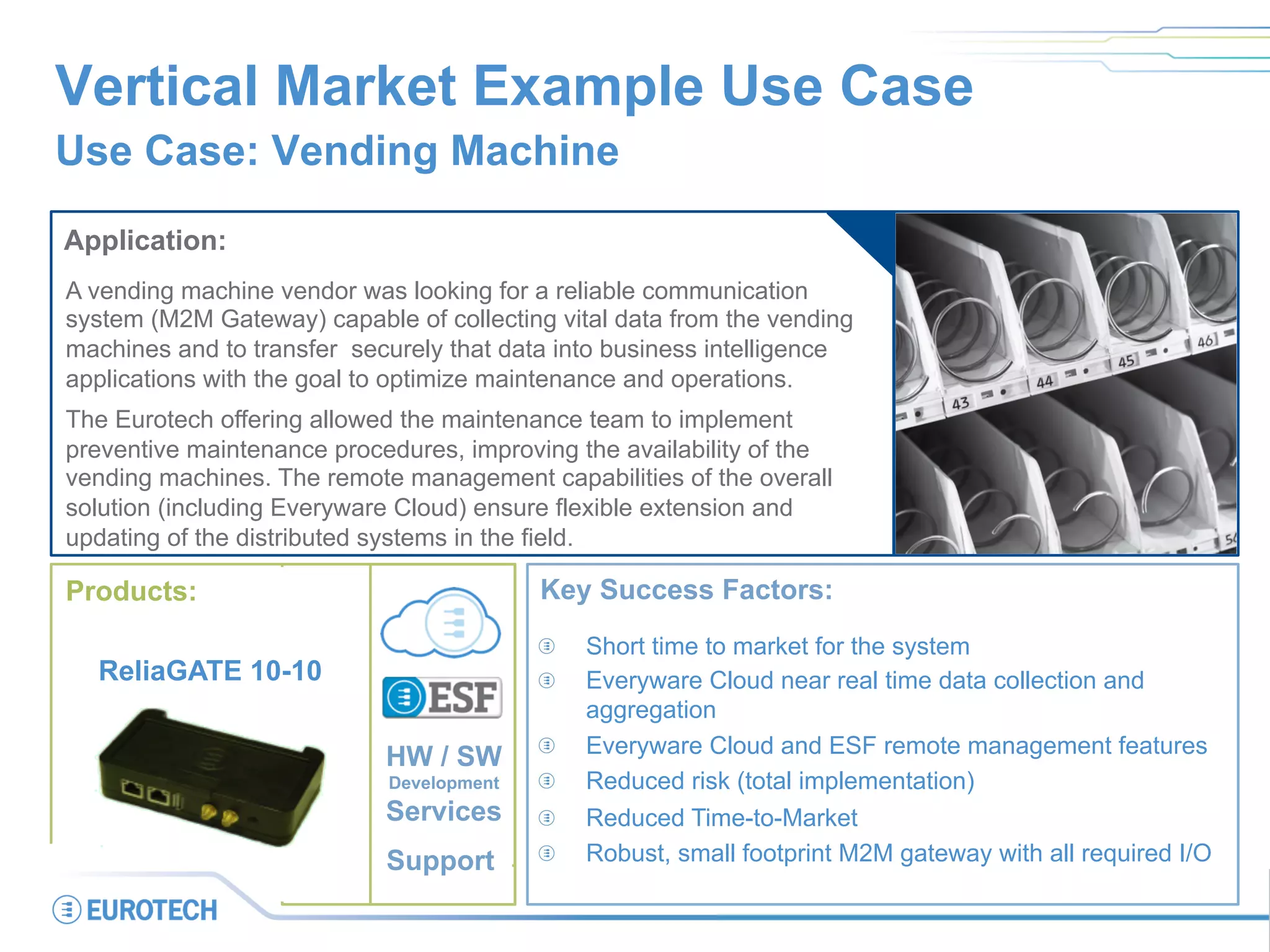 Vertical Market Example Use Case
Use Case: Vending Machine
Application:
A vending machine vendor was looking for a reliable communication
system (M2M Gateway) capable of collecting vital data from the vending
machines and to transfer securely that data into business intelligence
applications with the goal to optimize maintenance and operations.
The Eurotech offering allowed the maintenance team to implement
preventive maintenance procedures, improving the availability of the
vending machines. The remote management capabilities of the overall
solution (including Everyware Cloud) ensure flexible extension and
updating of the distributed systems in the field.
Key Success Factors:
  Short time to market for the system
  Everyware Cloud near real time data collection and
aggregation
  Everyware Cloud and ESF remote management features
  Reduced risk (total implementation)
  Reduced Time-to-Market
  Robust, small footprint M2M gateway with all required I/O
Products:
ReliaGATE 10-10
HW / SW
Development
Services
Support
 