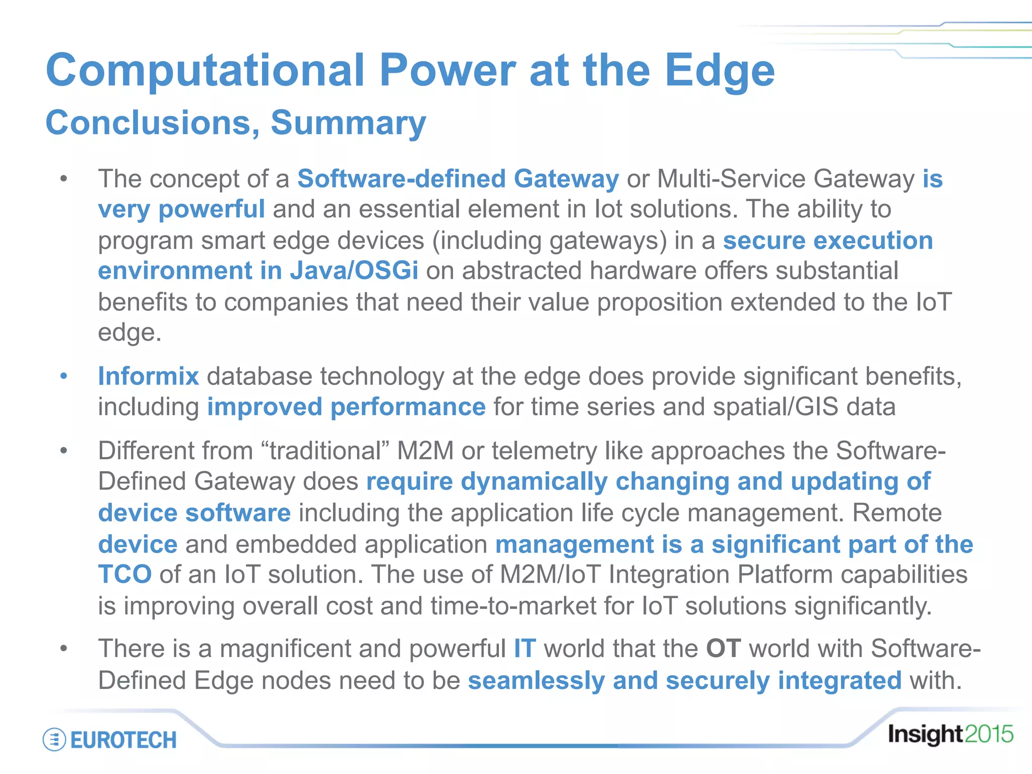Computational Power at the Edge
Conclusions, Summary
•  The concept of a Software-defined Gateway or Multi-Service Gateway is
very powerful and an essential element in Iot solutions. The ability to
program smart edge devices (including gateways) in a secure execution
environment in Java/OSGi on abstracted hardware offers substantial
benefits to companies that need their value proposition extended to the IoT
edge.
•  Informix database technology at the edge does provide significant benefits,
including improved performance for time series and spatial/GIS data
•  Different from “traditional” M2M or telemetry like approaches the Software-
Defined Gateway does require dynamically changing and updating of
device software including the application life cycle management. Remote
device and embedded application management is a significant part of the
TCO of an IoT solution. The use of M2M/IoT Integration Platform capabilities
is improving overall cost and time-to-market for IoT solutions significantly.
•  There is a magnificent and powerful IT world that the OT world with Software-
Defined Edge nodes need to be seamlessly and securely integrated with.
 