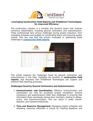 Leveraging Construction Field Reports and iFieldSmart Technologies
for Improved Efficiency
The construction industry is a complex and dynamic sector that involves
numerous stakeholders, including general contractors and subcontractors.
These professionals face various challenges during project execution, from
managing schedules and budgets to coordinating teams and ensuring quality
control. One key tool that has proven invaluable in addressing these
challenges is construction field reports.
This article explores the challenges faced by general contractors and
subcontractors in the field, highlights the benefits of construction field
reports, and discusses how iFieldSmart Technologies can support and
enhance field reporting processes.
Challenges Faced by General Contractors and Subcontractors:
1. Communication and Coordination: Effective communication and
coordination are vital for successful project completion. General
contractors and subcontractors often face challenges in ensuring that
information flows seamlessly among team members, leading to delays,
errors, and miscommunication. This can result in costly rework,
disputes, and reduced productivity.
2. Time and Resource Management: Managing project schedules and
allocating resources efficiently is critical for meeting deadlines and
 