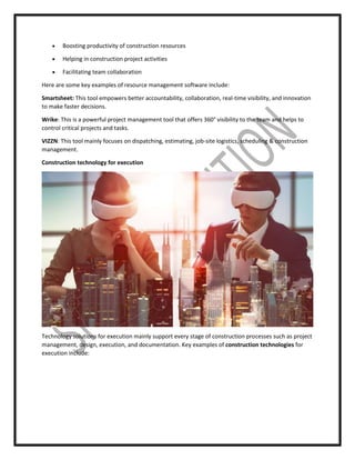  Boosting productivity of construction resources
 Helping in construction project activities
 Facilitating team collaboration
Here are some key examples of resource management software include:
Smartsheet: This tool empowers better accountability, collaboration, real-time visibility, and innovation
to make faster decisions.
Wrike: This is a powerful project management tool that offers 360° visibility to the team and helps to
control critical projects and tasks.
VIZZN: This tool mainly focuses on dispatching, estimating, job-site logistics, scheduling & construction
management.
Construction technology for execution
Technology solutions for execution mainly support every stage of construction processes such as project
management, design, execution, and documentation. Key examples of construction technologies for
execution include:
 