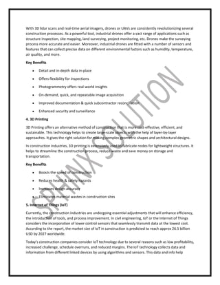 With 3D lidar scans and real-time aerial imagery, drones or UAVs are consistently revolutionizing several
construction processes. As a powerful tool, industrial drones offer a vast range of applications such as
structure inspection, site mapping, land surveying, project monitoring, etc. Drones make the surveying
process more accurate and easier. Moreover, industrial drones are fitted with a number of sensors and
features that can collect precise data on different environmental factors such as humidity, temperature,
air quality, and more.
Key Benefits
 Detail and in-depth data in-place
 Offers flexibility for inspections
 Photogrammetry offers real-world insights
 On-demand, quick, and repeatable image acquisition
 Improved documentation & quick subcontractor reconciliation
 Enhanced security and surveillance
4. 3D Printing
3D Printing offers an alternative method of construction that is more cost-effective, efficient, and
sustainable. This technology helps to create large-scale objects with the help of layer-by-layer
approaches. It gives the right solution for making complex geometric shapes and architectural designs.
In construction industries, 3D printing is extensively used to fabricate nodes for lightweight structures. It
helps to streamline the construction process, reduce waste and save money on storage and
transportation.
Key Benefits
 Boosts the speed of construction
 Reduces health & safety hazards
 Increases design accuracy
 Eliminates material wastes in construction sites
5. Internet of Things (IoT)
Currently, the construction industries are undergoing essential adjustments that will enhance efficiency,
the introduction of tools, and process improvement. In civil engineering, IoT or the Internet of Things
considers the incorporation of lower control sensors that seamlessly transmit data at the lowest cost.
According to the report, the market size of IoT in construction is predicted to reach approx 26.5 billion
USD by 2027 worldwide.
Today’s construction companies consider IoT technology due to several reasons such as low profitability,
increased challenge, schedule overruns, and reduced margins. The IoT technology collects data and
information from different linked devices by using algorithms and sensors. This data and info help
 