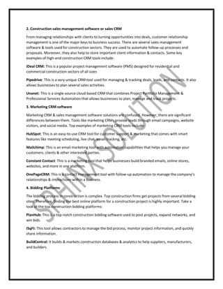 2. Construction sales management software or sales CRM
From managing relationships with clients to turning opportunities into deals, customer relationship
management is one of the major keys to business success. There are several sales management
software & tools used for construction sectors. They are used to automate follow-up processes and
proposals. Moreover, they also help to store important client information & contacts. Some key
examples of high-end construction CRM tools include:
iDeal CRM: This is a popular project management software (PMS) designed for residential and
commercial construction sectors of all sizes
Pipedrive: This is a very unique CRM tool used for managing & tracking deals, leads, and contacts. It also
allows businesses to plan several sales activities.
Unanet: This is a single-source cloud-based CRM that combines Project Portfolio Management &
Professional Services Automation that allows businesses to plan, manage and track projects.
3. Marketing CRM software
Marketing CRM & sales management software solutions are confused. However, there are significant
differences between them. Tools like marketing CRMs provide leads through email campaigns, website
visitors, and social media. Top examples of marketing CRM tools include:
HubSpot: This is an easy-to-use CRM tool for customer support & marketing that comes with smart
features like meeting scheduling, live chat, email tracking, etc.
Mailchimp: This is an email marketing tool with automation capabilities that helps you manage your
customers, clients & other interested parties.
Constant Contact: This is a marketing tool that helps businesses build branded emails, online stores,
websites, and more in one platform.
OnePageCRM: This is a contact management tool with follow-up automation to manage the company’s
relationships & interactions within a business.
4. Bidding Platforms
The bidding process in construction is complex. Top construction firms get projects from several bidding
sites. Therefore, finding the best online platform for a construction project is highly important. Take a
look at the top construction bidding platforms:
PlanHub: This is a top-notch construction bidding software used to post projects, expand networks, and
win bids.
iSqFt: This tool allows contractors to manage the bid process, monitor project information, and quickly
share information.
BuildCentral: It builds & markets construction databases & analytics to help suppliers, manufacturers,
and builders.
 