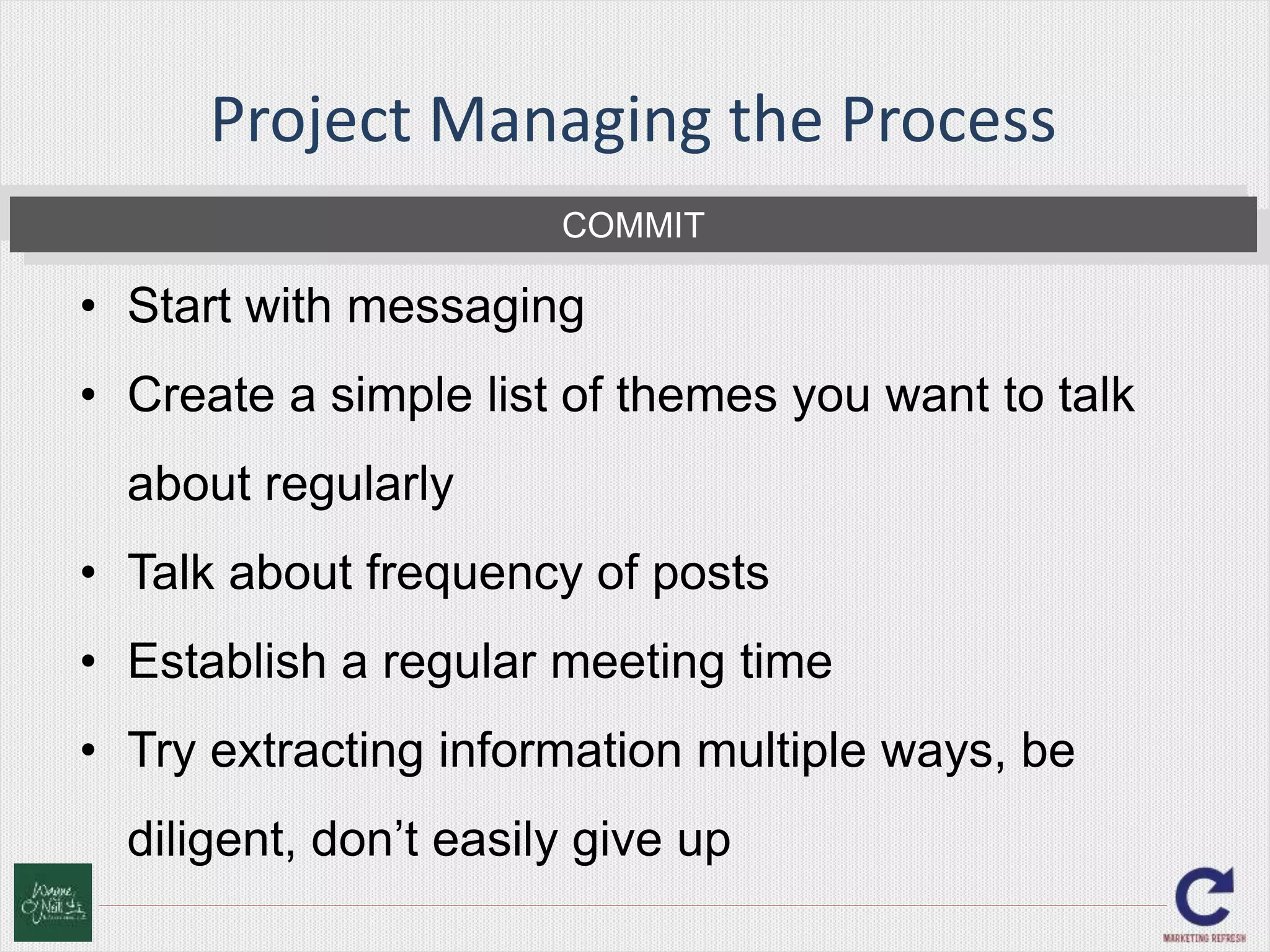 Project Managing the Process 
COMMIT 
• Start with messaging 
• Create a simple list of themes you want to talk 
about regularly 
• Talk about frequency of posts 
• Establish a regular meeting time 
• Try extracting information multiple ways, be 
diligent, don’t easily give up 
 