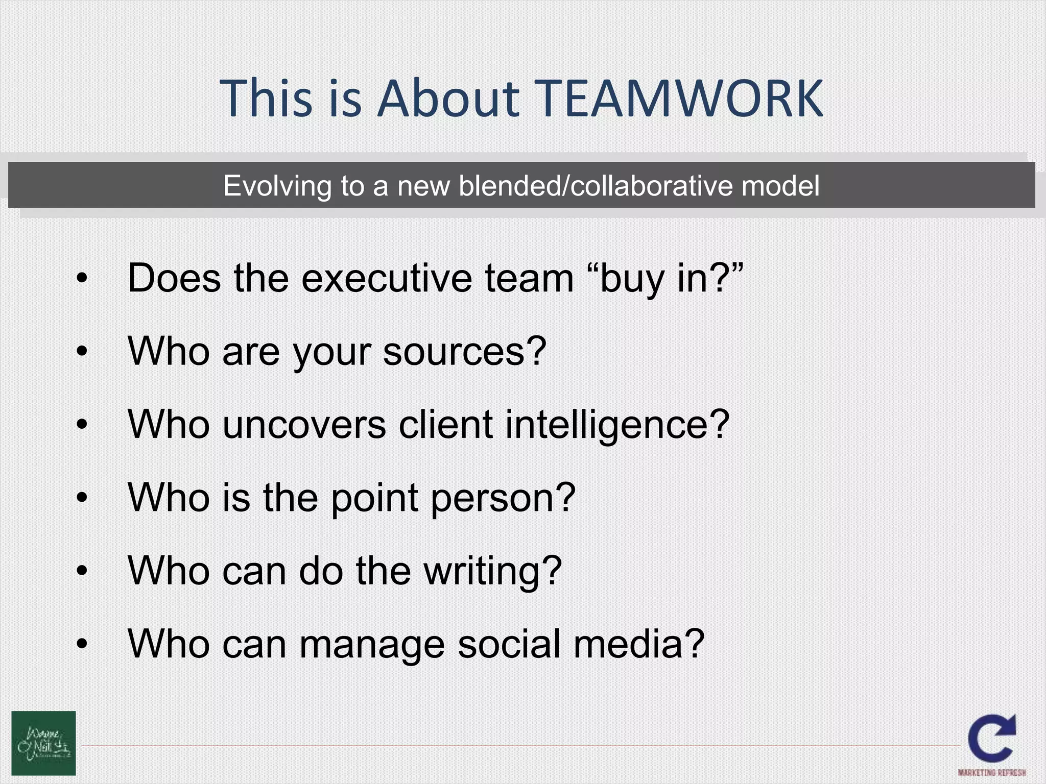 This is About TEAMWORK 
Evolving to a new blended/collaborative model 
• Does the executive team “buy in?” 
• Who are your sources? 
• Who uncovers client intelligence? 
• Who is the point person? 
• Who can do the writing? 
• Who can manage social media? 
 