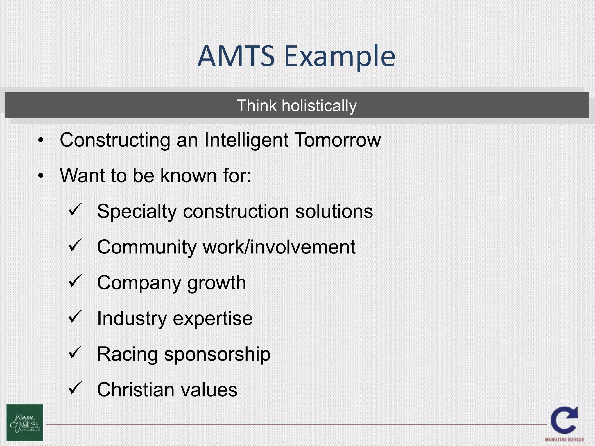 AMTS Example 
Think holistically 
• Constructing an Intelligent Tomorrow 
• Want to be known for: 
 Specialty construction solutions 
 Community work/involvement 
 Company growth 
 Industry expertise 
 Racing sponsorship 
 Christian values 
 
