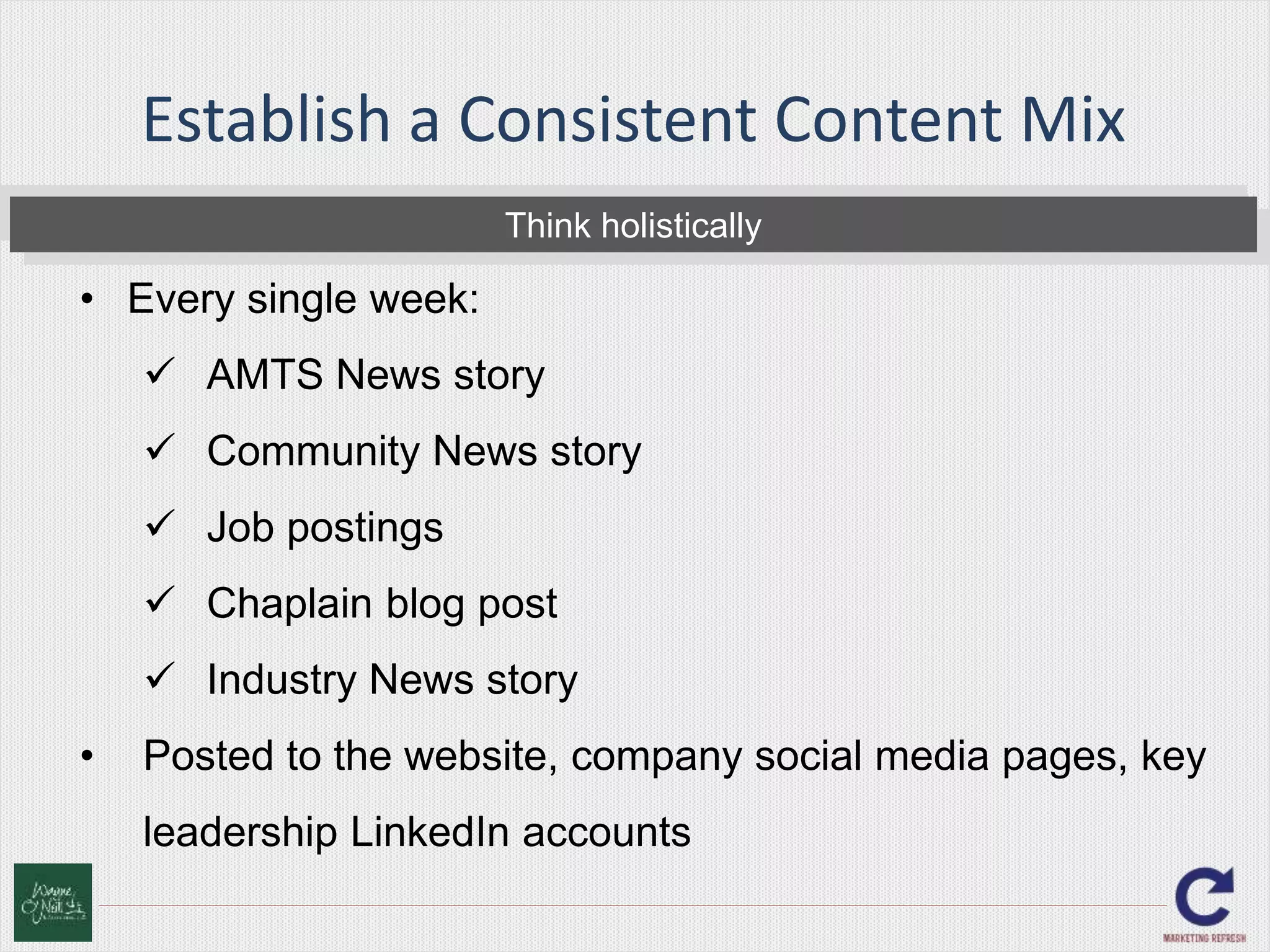 Establish a Consistent Content Mix 
Think holistically 
• Every single week: 
 AMTS News story 
 Community News story 
 Job postings 
 Chaplain blog post 
 Industry News story 
• Posted to the website, company social media pages, key 
leadership LinkedIn accounts 
 