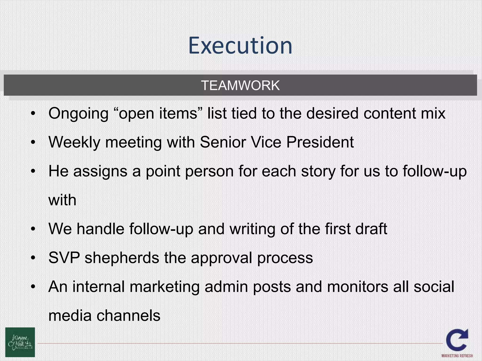Execution 
TEAMWORK 
• Ongoing “open items” list tied to the desired content mix 
• Weekly meeting with Senior Vice President 
• He assigns a point person for each story for us to follow-up 
with 
• We handle follow-up and writing of the first draft 
• SVP shepherds the approval process 
• An internal marketing admin posts and monitors all social 
media channels 
 