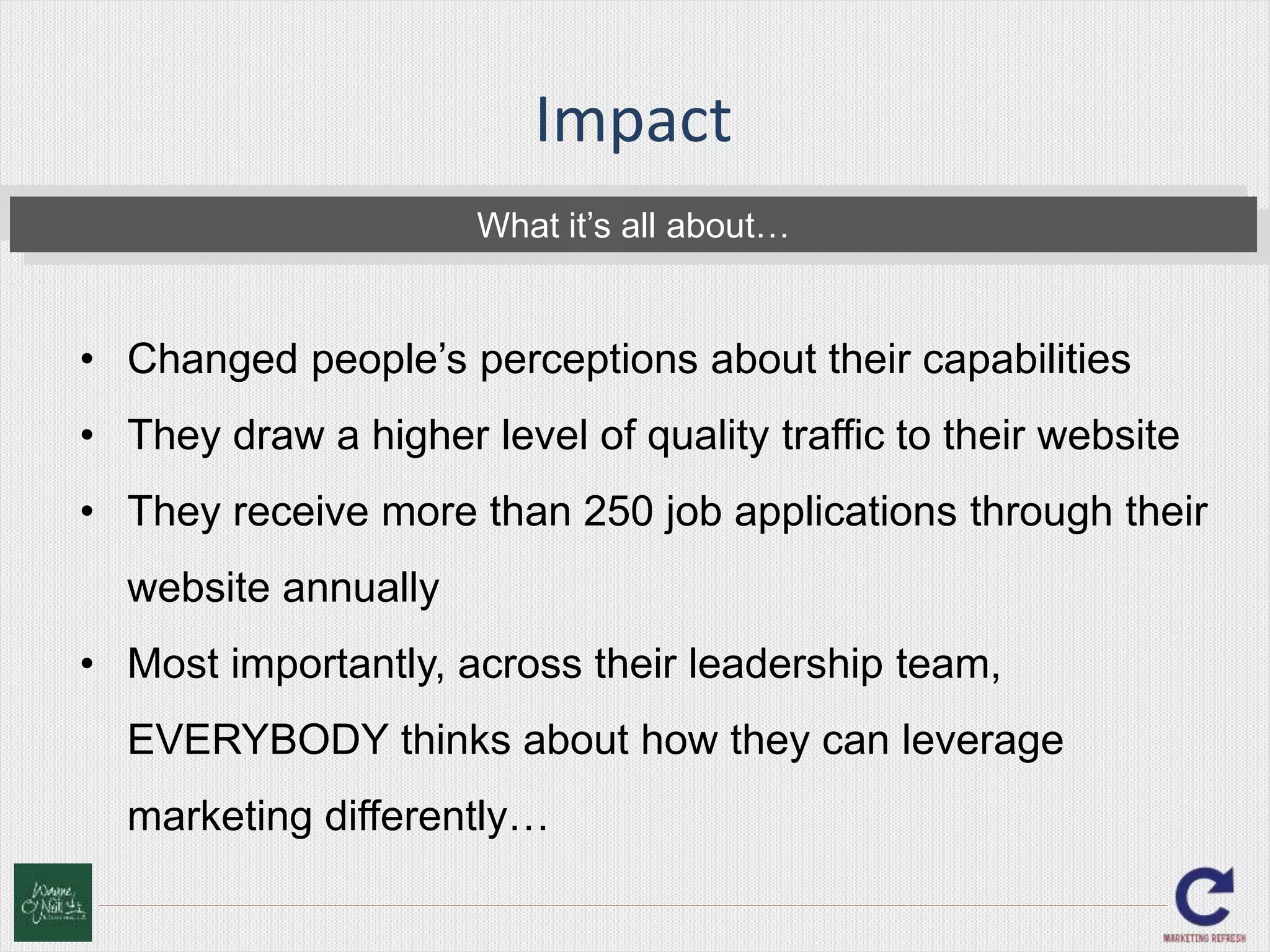 Impact 
What it’s all about… 
• Changed people’s perceptions about their capabilities 
• They draw a higher level of quality traffic to their website 
• They receive more than 250 job applications through their 
website annually 
• Most importantly, across their leadership team, 
EVERYBODY thinks about how they can leverage 
marketing differently… 
 