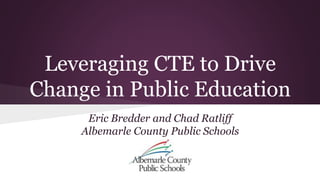 Leveraging CTE to Drive 
Change in Public Education 
Eric Bredder and Chad Ratliff 
Albemarle County Public Schools 
 