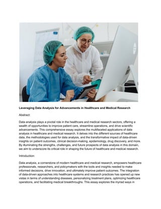 Leveraging Data Analysis for Advancements in Healthcare and Medical Research
Abstract:
Data analysis plays a pivotal role in the healthcare and medical research sectors, offering a
wealth of opportunities to improve patient care, streamline operations, and drive scientific
advancements. This comprehensive essay explores the multifaceted applications of data
analysis in healthcare and medical research. It delves into the different sources of healthcare
data, the methodologies used for data analysis, and the transformative impact of data-driven
insights on patient outcomes, clinical decision-making, epidemiology, drug discovery, and more.
By illuminating the strengths, challenges, and future prospects of data analysis in this domain,
we aim to underscore its critical role in shaping the future of healthcare and medical research.
Introduction:
Data analysis, a cornerstone of modern healthcare and medical research, empowers healthcare
professionals, researchers, and policymakers with the tools and insights needed to make
informed decisions, drive innovation, and ultimately improve patient outcomes. The integration
of data-driven approaches into healthcare systems and research practices has opened up new
vistas in terms of understanding diseases, personalizing treatment plans, optimizing healthcare
operations, and facilitating medical breakthroughs. This essay explores the myriad ways in
 