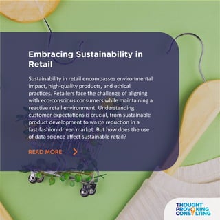 Embracing Sustainability in
Retail
READ MORE
Sustainability in retail encompasses environmental
impact, high-quality products, and ethical
practices. Retailers face the challenge of aligning
with eco-conscious consumers while maintaining a
reactive retail environment. Understanding
customer expectations is crucial, from sustainable
product development to waste reduction in a
fast-fashion-driven market. But how does the use
of data science aﬀect sustainable retail?
 