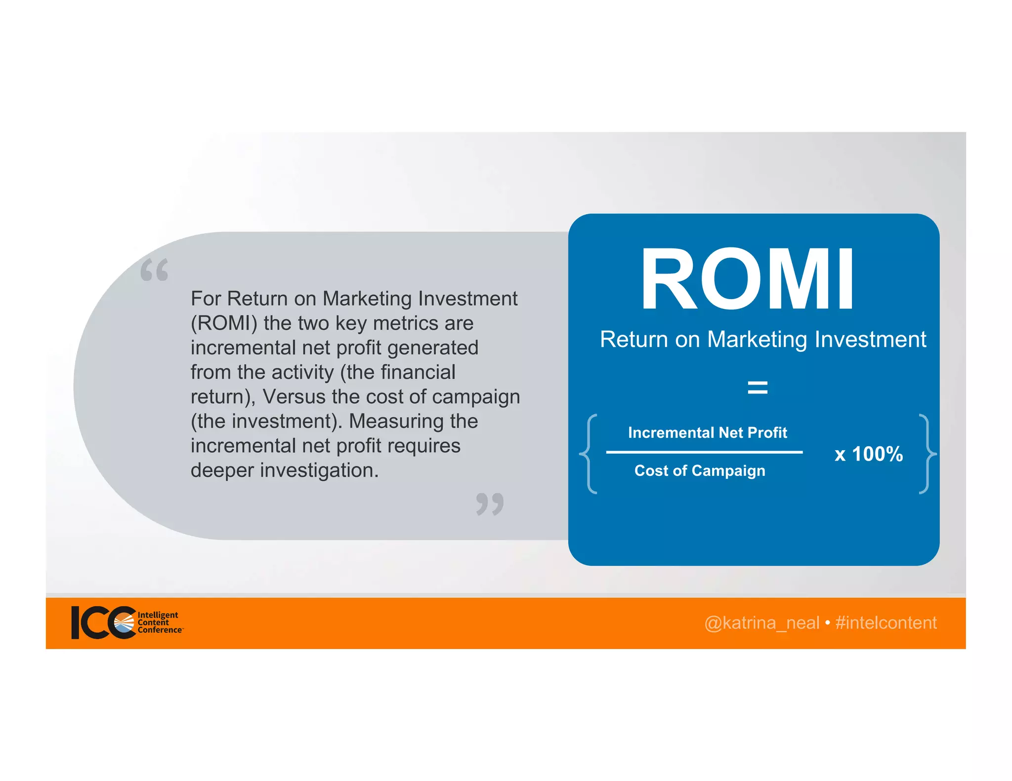 @katrina_neal • #intelcontent
For Return on Marketing Investment
(ROMI) the two key metrics are
incremental net profit generated
from the activity (the financial
return), Versus the cost of campaign
(the investment). Measuring the
incremental net profit requires
deeper investigation.
Return on Marketing Investment
Incremental Net Profit
Cost of Campaign
=
ROMI
x 100%
 