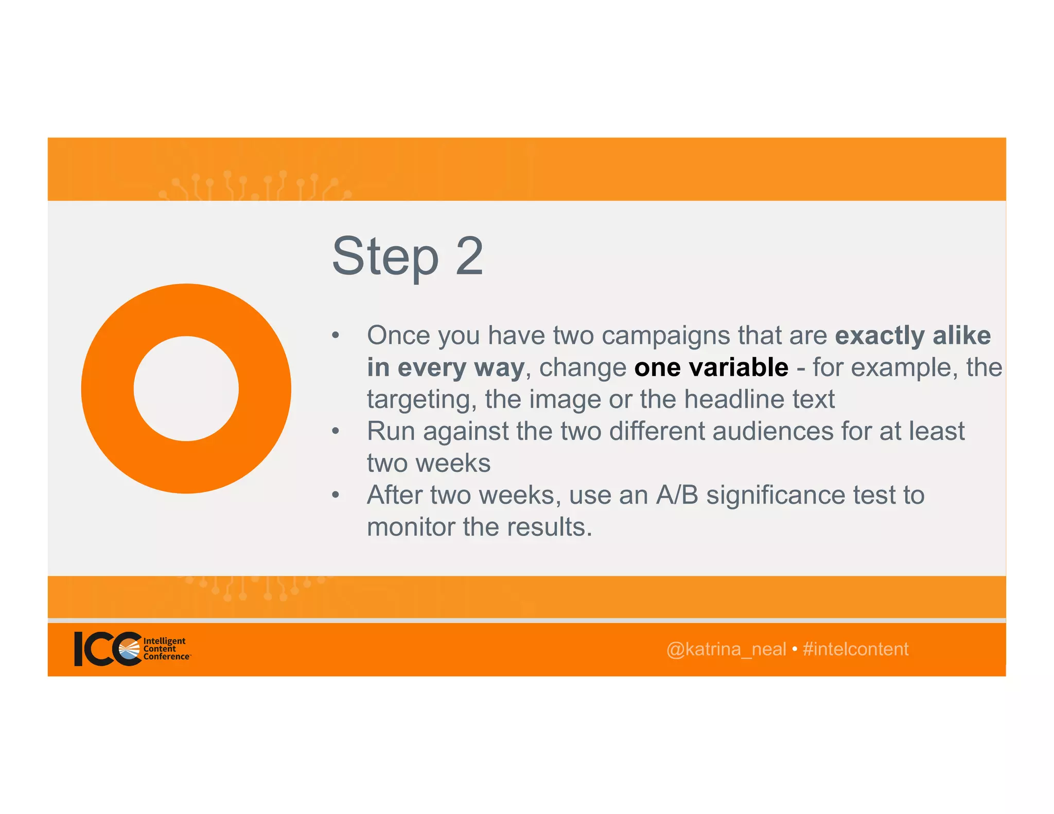 @TwitterHandle • #intelcontent
AGENDA
@katrina_neal • #intelcontent
Step 2
• Once you have two campaigns that are exactly alike
in every way, change one variable - for example, the
targeting, the image or the headline text
• Run against the two different audiences for at least
two weeks
• After two weeks, use an A/B significance test to
monitor the results.
@katrina_neal • #intelcontent
 