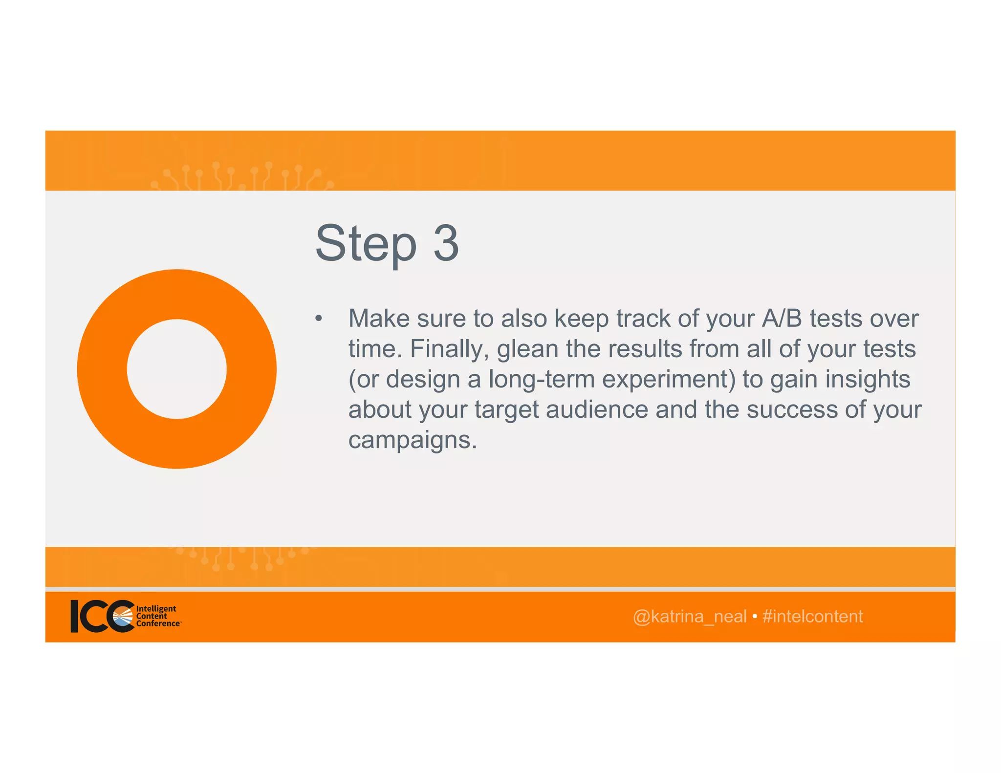 @TwitterHandle • #intelcontent
AGENDA
@katrina_neal • #intelcontent
Step 3
• Make sure to also keep track of your A/B tests over
time. Finally, glean the results from all of your tests
(or design a long-term experiment) to gain insights
about your target audience and the success of your
campaigns.
@katrina_neal • #intelcontent
 