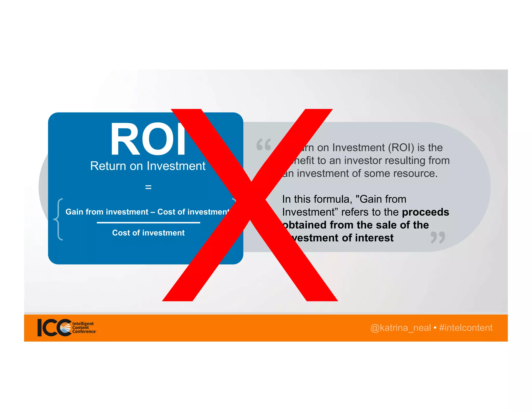 @katrina_neal • #intelcontent
Return on Investment (ROI) is the
benefit to an investor resulting from
an investment of some resource.
In this formula, "Gain from
Investment” refers to the proceeds
obtained from the sale of the
investment of interest
Return on Investment
Gain from investment – Cost of investment
Cost of investment
=
ROI
 