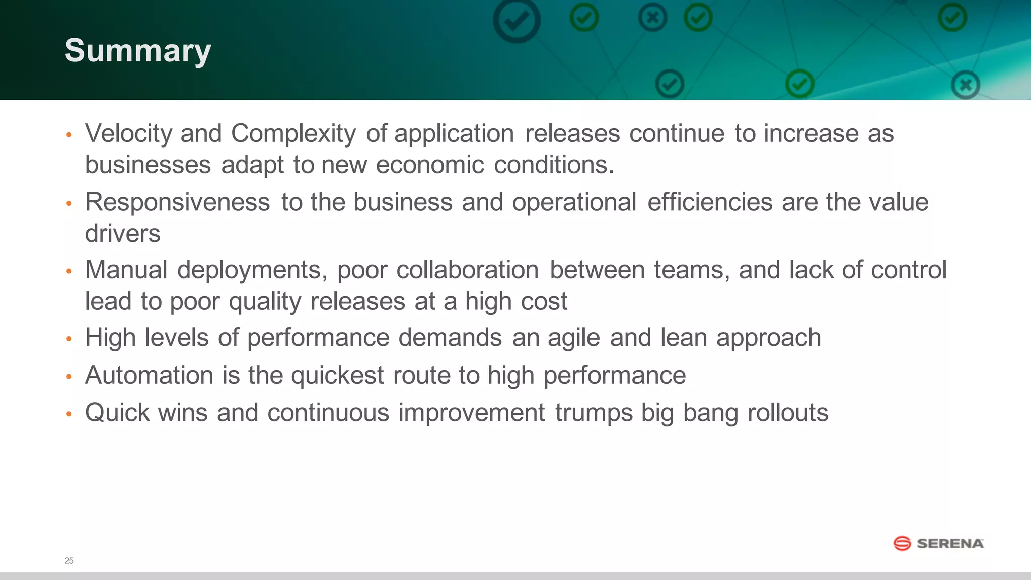 25
Summary
• Velocity  and  Complexity  of  application  releases  continue  to  increase  as  
businesses  adapt  to  new  economic  conditions.  
• Responsiveness  to  the  business  and  operational  efficiencies  are  the  value  
drivers  
• Manual  deployments,  poor  collaboration  between  teams,  and  lack  of  control  
lead  to  poor  quality  releases  at  a  high  cost
• High  levels  of  performance  demands  an  agile  and  lean  approach
• Automation  is  the  quickest  route  to  high  performance
• Quick  wins  and  continuous  improvement  trumps  big  bang  rollouts
 