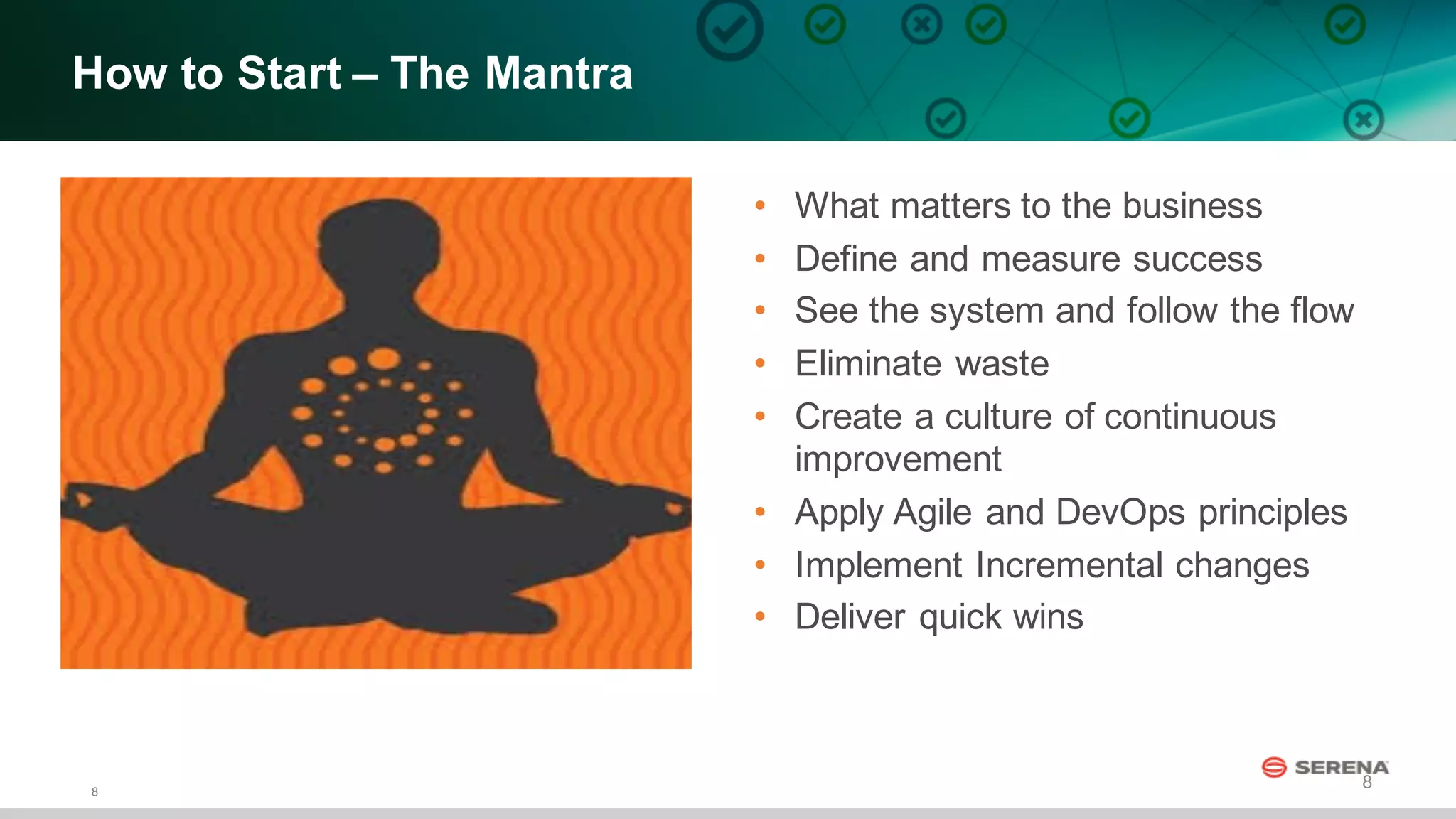 8
8
How  to  Start  – The  Mantra  
• What  matters  to  the  business
• Define  and  measure  success
• See  the  system  and  follow  the  flow  
• Eliminate  waste
• Create  a  culture  of  continuous  
improvement
• Apply  Agile  and  DevOps principles
• Implement  Incremental  changes
• Deliver  quick  wins
 