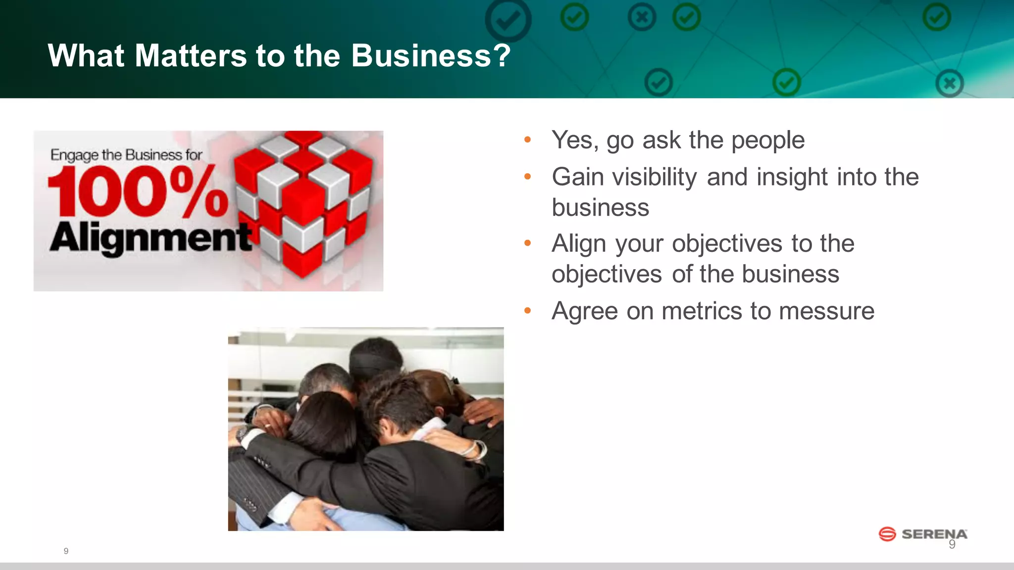 9
9
What  Matters  to  the  Business?
• Yes,  go  ask  the  people
• Gain  visibility  and  insight  into  the  
business  
• Align  your  objectives  to  the  
objectives  of  the  business
• Agree  on  metrics  to  messure
 
