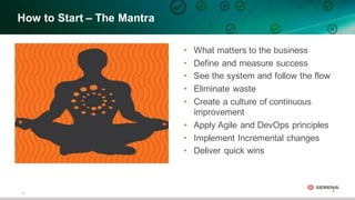8
8
How  to  Start  – The  Mantra  
• What  matters  to  the  business
• Define  and  measure  success
• See  the  system  and  follow  the  flow  
• Eliminate  waste
• Create  a  culture  of  continuous  
improvement
• Apply  Agile  and  DevOps principles
• Implement  Incremental  changes
• Deliver  quick  wins
 