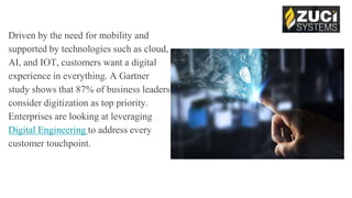 Driven by the need for mobility and
supported by technologies such as cloud,
AI, and IOT, customers want a digital
experience in everything. A Gartner
study shows that 87% of business leaders
consider digitization as top priority.
Enterprises are looking at leveraging
Digital Engineering to address every
customer touchpoint.
 