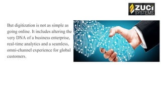 But digitization is not as simple as
going online. It includes altering the
very DNA of a business enterprise,
real-time analytics and a seamless,
omni-channel experience for global
customers.
 