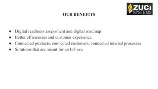 OUR BENEFITS
● Digital readiness assessment and digital roadmap
● Better efficiencies and customer experience
● Connected products, connected customers, connected internal processes
● Solutions that are meant for an IoT era
 