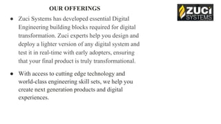 OUR OFFERINGS
● Zuci Systems has developed essential Digital
Engineering building blocks required for digital
transformation. Zuci experts help you design and
deploy a lighter version of any digital system and
test it in real-time with early adopters, ensuring
that your final product is truly transformational.
● With access to cutting edge technology and
world-class engineering skill sets, we help you
create next generation products and digital
experiences.
 