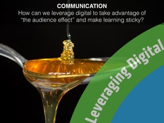 COMMUNICATION
How can we leverage digital to take advantage of
“the audience effect” and make learning sticky?
 