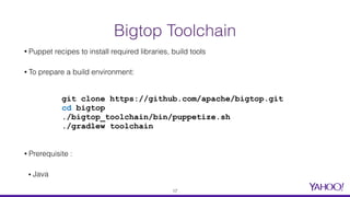 Bigtop Toolchain
• Puppet recipes to install required libraries, build tools
• To prepare a build environment:
• Prerequisite :
▪ Java
git clone https://github.com/apache/bigtop.git
cd bigtop
./bigtop_toolchain/bin/puppetize.sh
./gradlew toolchain
17
 