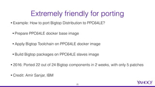 • Example: How to port Bigtop Distribution to PPC64LE?
• Prepare PPC64LE docker base image
• Apply Bigtop Toolchain on PPC64LE docker image
• Build Bigtop packages on PPC64LE slaves image
• 2016: Ported 22 out of 24 Bigtop components in 2 weeks, with only 5 patches
• Credit: Amir Sanjar, IBM
Extremely friendly for porting
25
 
