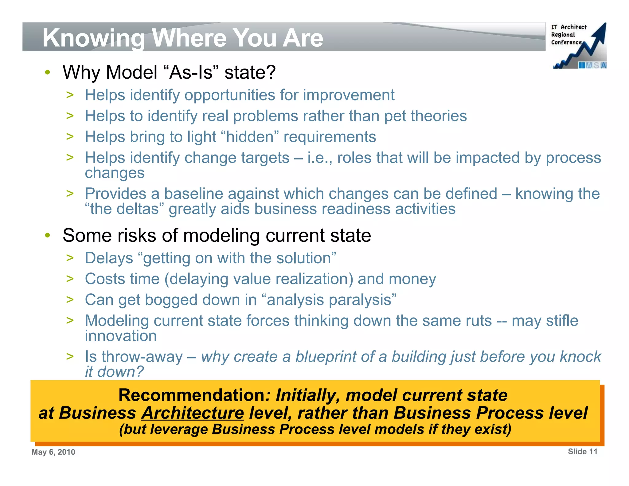 Knowing Where You Are
   • Why Model “As-Is” state?
        > Helps identify opportunities for improvement
        > Helps to identify real problems rather than pet theories
        > Helps bring to light “hidden” requirements
        > Helps identify change targets – i.e., roles that will be impacted by process
          changes
        > Provides a baseline against which changes can be defined – knowing the
          “the deltas” greatly aids business readiness activities
   • Some risks of modeling current state
        > Delays “getting on with the solution”
        > Costs time (delaying value realization) and money
        > Can get bogged down in “analysis paralysis”
        > Modeling current state forces thinking down the same ruts -- may stifle
          innovation
        > Is throw-away – why create a blueprint of a building just before you knock
          it down?
          Recommendation: Initially, model current state
           Recommendation: Initially, model current state
 at Business Architecture level, rather than Business Process level
 at Business Architecture level, rather than Business Process level
               (but leverage Business Process level models if they exist)
                (but leverage Business Process level models if they exist)
May 6, 2010                                                                      Slide 11
 