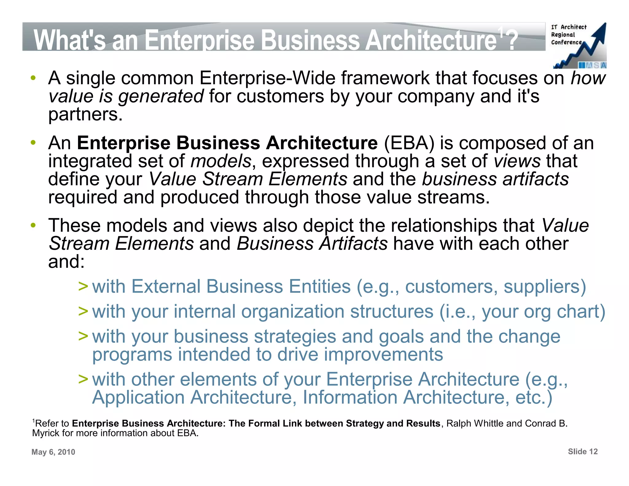 1
What's an Enterprise Business Architecture ?
• A single common Enterprise-Wide framework that focuses on how
  value is generated for customers by your company and it's
  partners.
• An Enterprise Business Architecture (EBA) is composed of an
  integrated set of models, expressed through a set of views that
  define your Value Stream Elements and the business artifacts
  required and produced through those value streams.
• These models and views also depict the relationships that Value
  Stream Elements and Business Artifacts have with each other
  and:
      > with External Business Entities (e.g., customers, suppliers)
      > with your internal organization structures (i.e., your org chart)
      > with your business strategies and goals and the change
        programs intended to drive improvements
      > with other elements of your Enterprise Architecture (e.g.,
        Application Architecture, Information Architecture, etc.)
1
Refer to Enterprise Business Architecture: The Formal Link between Strategy and Results, Ralph Whittle and Conrad B.
Myrick for more information about EBA.
May 6, 2010                                                                                                            Slide 12
 