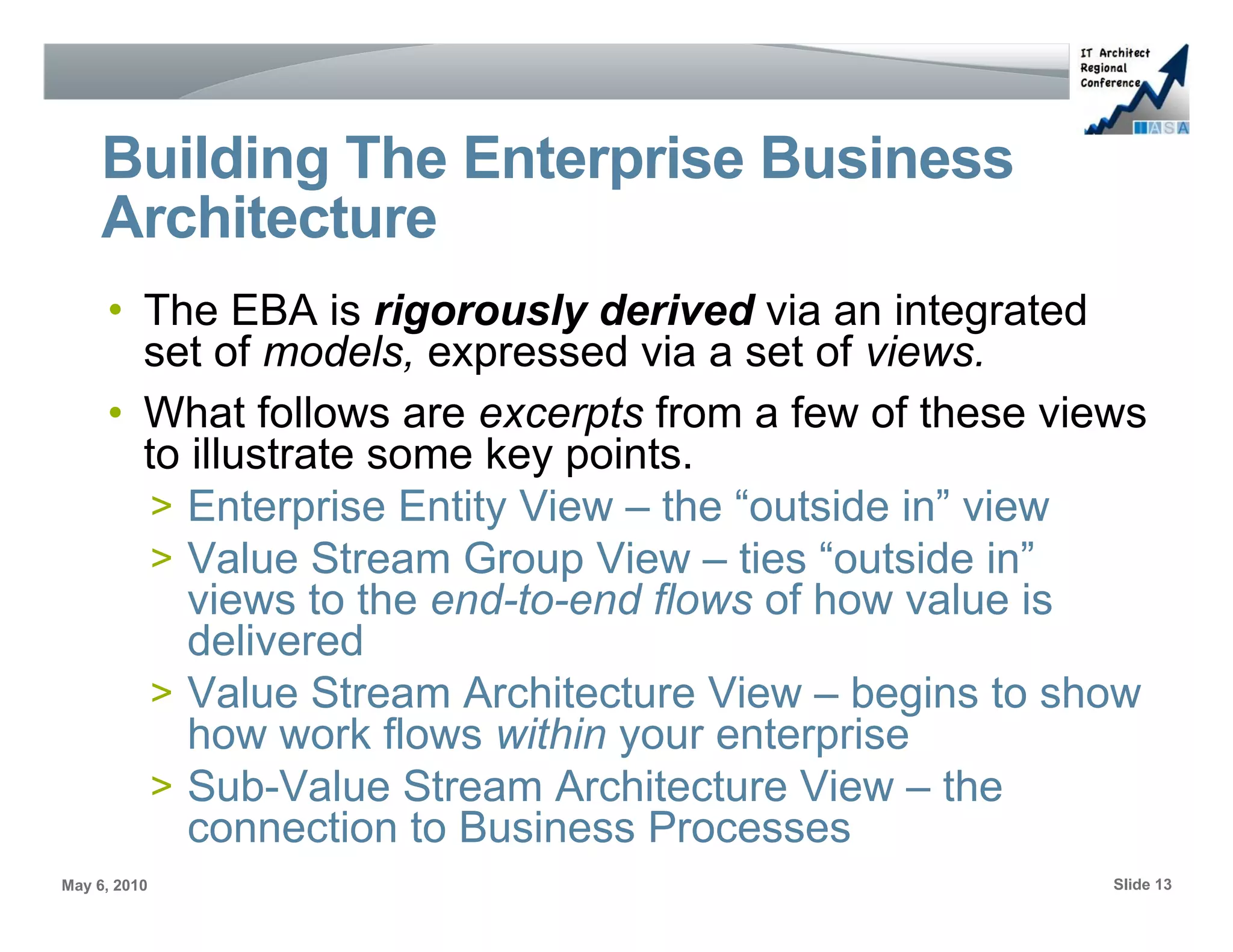 Building The Enterprise Business
     Architecture
     • The EBA is rigorously derived via an integrated
       set of models, expressed via a set of views.
     • What follows are excerpts from a few of these views
       to illustrate some key points.
        > Enterprise Entity View – the “outside in” view
        > Value Stream Group View – ties “outside in”
          views to the end-to-end flows of how value is
          delivered
        > Value Stream Architecture View – begins to show
          how work flows within your enterprise
        > Sub-Value Stream Architecture View – the
          connection to Business Processes
May 6, 2010                                             Slide 13
 